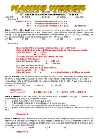 a) Ca2SiO3
b) CaSiO3
R: Letra: E
Ca2SiO4
Ca =
Si =
O =

c) Ca2Si2O7

d) CaSiO4

2 elétrons de valência x 2 = 4 e
4 elétrons de valência x 1 = 4 e
6 elétrons de valência x 4 = 24 e

e) Ca2SiO4

32 elétrons

0502 – FGV – SP – 2008 - No rótulo de uma determinada embalagem de leite integral UHT,
processo de tratamento térmico a alta temperatura, consta que um copo de 200 mL deste leite
contém 25 % da quantidade de cálcio recomendada diariamente (2,4 × 10-2 mol). A massa, em
mg, de cálcio (massa molar 40 g/mol) presente em 1 litro desse leite é
a) 1 200
b) 600
c) 300
d) 240
e) 120
R: Letra: A
Quantidade diária de cálcio recomendada = 2,4 x 10–2mol.
Copo de 200mL de leite = 25% da quantidade de cálcio recomendada.
2,4 x 10–2mol
100%
25%
X
x = 6,0 x 10–3mol de cálcio em 200mL de leite.
Em 1,0L de leite temos
6,0 x 10–3mol de cálcio
200 mL
Y
1000 mL
–2
y = 3,0 x 10 mol de cálcio
A massa de cálcio em 1,0L desse leite é
1mol de cálcio
40 g
–2
3,0 x 10 mol
z
z = 1,2g de cálcio = 1200mg de cálcio
0132 - HW-99 - Um recipiente aberto está em equilíbrio com a atmosfera e sua temperatura é
de 30º C. O recipiente é aquecido a uma certa temperatura sendo então fechado. Quando a
temperatura volta a 30º C a pressão no recipiente fechado é de 0,4 atm. A que temperatura o
recipiente foi aquecido?
a- ) 484,5º C
b-) 75º C
c-) 180º C
d-) 757,5º C
Resposta: A
n 1 . T1 = n 2 . T2

1 x 303 = 0,4 x T2

T2 = 757,5 – 273 = 484,5 ºC

0149 - HW-99 - Se nas condições de temperatura e pressão um gás X difunde mais
rapidamente que um gás Y, podemos afirmar:
a) O peso molecular de X é maior que o de Y.
b) A densidade relativa de X em relação a Y é menor que um.
c) No mesmo intervalo de tempo difunde volumes iguais dos dois gases.
d) A velocidade média das moléculas de Y é maior que a velocidade média das moléculas
de X.
Resposta: B
0150 - HW-99 - Um recipiente foi enchido primeiro com oxigênio. Depois de esvaziado, foi
enchido com um gás desconhecido. As duas amostras foram pesadas nas mesmas condições de
temperatura e pressão. A massa de oxigênio foi 16 g e do gás desconhecido 2 g. Qual o peso
molecular do gás desconhecido?
a) 44
b-) 64
c-) 4
d-) 2
Resposta: C

 