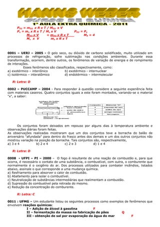 PO2 = mO2 x R x T / MO2 x V
Px = mx x R x T / Mx x V
MO2 x V
= mO2 x R x T
mx x R x T
Mx x V

PO2 = Px
MX = 4

0001 – UERJ – 2005 - O gelo seco, ou dióxido de carbono solidificado, muito utilizado em
processos de refrigeração, sofre sublimação nas condições ambientes. Durante essa
transformação, ocorrem, dentre outros, os fenômenos de variação de energia e de rompimento
de interações.
Esses fenômenos são classificados, respectivamente, como:
a) exotérmico – interiônico
b) exotérmico - internuclear
c) isotérmico – interatômico
d) endotérmico – intermolecular
R: Letra: D
0002 – PUCCAMP – 2004 - Para responder à questão considere a seguinte experiência feita
com materiais caseiros. Quatro conjuntos iguais a este foram montados, variando-se o material
"x", a saber:

Os conjuntos foram deixados em repouso por alguns dias à temperatura ambiente e
observações diárias foram feitas.
As observações realizadas mostraram que um dos conjuntos teve a borracha do balão de
aniversário "afundada" para dentro do frasco antes dos demais e um dos outros conjuntos não
mostrou variação na posição da borracha. Tais conjuntos são, respectivamente,
a) 3 e 4
b) 2 e 4
c) 2 e 3
d) 1 e 4
R: Letra: D
0008 - UFPI – PI – 2000 – O fogo é resultante de uma reação de combustão e, para que
ocorra, é necessário o contato de uma substância, o combustível, com outra, o comburente que
normalmente é o oxigênio do ar. Dos processos utilizados para combater incêndios, listados
abaixo, assinale o que corresponde a uma mudança química.
a) Resfriamento para absorver o calor de combustão.
b) Abafamento para isolar o combustível.
c) Neutralização de substâncias intermediárias que realimentam a combustão.
d) Supressão do combustível pela retirada do mesmo.
e) Redução da concentração do comburente.
R: Letra: C
0011 : UFMG – Um estudante listou os seguintes processos como exemplos de fenômenos que
envolvem reações químicas:
I – Adição de álcool à gasolina
F
II – fermentação da massa na fabricação de pães
Q
III - obtenção de sal por evaporação da água do mar
F

 