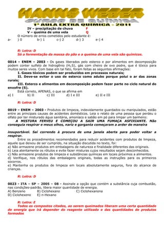 a-

IV – precipitação de chuva
F
V – queima de uma vela
Q
O número de erros cometidos pelo estudante é:
)0
b-) 1
c-) 2
d-) 3

e-) 4

R: Letra: D
Só a fermentação da massa do pão e a queima de uma vela são químicos.
0014 – ENEM – 2003 - Os gases liberados pelo esterco e por alimentos em decomposição
podem conter sulfeto de hidrogênio (H2‚S), gás com cheiro de ovo podre, que é tóxico para
muitos seres vivos. Com base em tal fato, foram feitas as seguintes afirmações:
I. Gases tóxicos podem ser produzidos em processos naturais;
II. Deve-se evitar o uso de esterco como adubo porque polui o ar das zonas
rurais;
III. Esterco e alimentos em decomposição podem fazer parte no ciclo natural do
enxofre (S).
Está correto, APENAS, o que se afirma em
a) I
b) II
c) III
d) I e III
e) II e III
R: Letra: D
0019 – ENEM – 2003 - Produtos de limpeza, indevidamente guardados ou manipulados, estão
entre as principais causas de acidentes domésticos. Leia o relato de uma pessoa que perdeu o
olfato por ter misturado água sanitária, amoníaco e sabão em pó para limpar um banheiro:
A MISTURA FERVEU E COMEÇOU A SAIR UMA FUMAÇA ASFIXIANTE. Não
conseguia respirar e meus olhos, nariz e garganta começaram a arder de maneira
insuportável. Saí correndo à procura de uma janela aberta para poder voltar a
respirar.
Entre os procedimentos recomendados para reduzir acidentes com produtos de limpeza,
aquele que deixou de ser cumprido, na situação discutida no texto, foi:
a) Não armazene produtos em embalagens de natureza e finalidade diferentes das originais.
b) Leia atentamente os rótulos e evite fazer misturas cujos resultados sejam desconhecidos.
c) Não armazene produtos de limpeza e substâncias químicas em locais próximos a alimentos.
d) Verifique, nos rótulos das embalagens originais, todas as instruções para os primeiros
socorros.
e) Mantenha os produtos de limpeza em locais absolutamente seguros, fora do alcance de
crianças.
R: Letra: D
0023 - ITA – SP – 2005 – 08 - Assinale a opção que contém a substância cuja combustão,
nas condições-padrão, libera maior quantidade de energia.
A) Benzeno
B) Ciclohexano
C) Ciclohexanona
D) Ciclohexeno
E) n-Hexano
R: Letra: E
Todos os compostos citados, ao serem queimados liberam uma certa quantidade
de energia que irá depender do reagente utilizado e das quantidades de produtos
formados

 