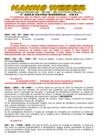 A substância que irá liberar mais energia na queima é aquela que contém o
maior número de átomos que sofrem oxidação em sua molécula, pois, assim, será
produzida uma maior quantidade de gás carb6onico e água,
substâncias de baixa entalpia. Dentre as apresentadas a que possue o maior número
de átomos na molécula é o normal Hexano.
a) C6H6
b)C6H12
c) C6H10O
d) C6H10
e) C6H14

0024 - ITA – SP – 2004 – 03 - Qual das alternativas abaixo apresenta o material com maior
concentração de carbono?
A) negro fumo
B) carvão
C) alcatrão
D) piche
E) óleo diesel
R: Letra: A
O negro fumo é o carbono quase totalmente puro e é obtido pela combustão
incompleta do metano. O carvão é carbono impuro contendo elementos como H, O, N,
S. Alcatrão deriva-se da destila seca da hulha. O piche é uma mistura de
hidrocarbonetos de elevada massa molecular. O óleo diesel é uma mistura de
hidrocarbonetos com mais de 16 átomos de carbono por molécula
0025 - ITA – SP – 1990 – 02 – Entre as opções a seguir, assinale aquela que contém a
afirmação incorreta:
A) um sistema monofásico tanto pode ser uma substância pura quanto uma solução
B) existem tanto soluções gasosas, como líquidas, como ainda sólidas
C) temperatura de fusão constante não implica em que a amostra seja de uma substância pura
D) a transação H2O(L)
H2O(g) ocorre somente na temperatura de ebulição da água.
E) dispersões coloidais situam-se no limiar entre o que se costuma chamara de mistura
heterogênea e o que se costuma chamar de mistura homogênea
R: Letra: D
A transação H2O(L)
H2O(g) não ocorre somente na ebulição,
acontecendo também na evaporação, em temperaturas ambientais.
0026 – UECE – CE- 2008 - O prêmio Nobel de química de 2007 foi atribuído ao alemão
Gerhard Ertl pelo seu trabalho em química das superfícies que explica vários fenômenos
químicos como a formação da ferrugem, a produção de fertilizantes artificiais, as células de
combustíveis, a destruição da camada de ozônio, a catálise da exaustão de automóveis etc.
Sobre o que ocorre na descarga dos automóveis, assinale o INCORRETO.
a) São produzidos gás nitrogênio, dióxido de carbono, vapor d'água, monóxido de carbono,
hidrocarbonetos e óxidos de nitrogênio.
b) Os hidrocarbonetos ali produzidos reagem com os óxidos de nitrogênio, produzindo ozônio
que, a baixas altitudes, é um poluente do ar.
c) O dióxido de carbono resultante é um gás que provoca o efeito estufa, mas não é venenoso
como o monóxido de carbono.
d) Os catalisadores facilitam a reação de oxidação do nitrogênio ao converter os óxidos de
nitrogênio (NO e NO2) em nitrogênio (N2) e oxigênio (O2), impedindo a formação do "smog"
fotoquímico e da chuva ácida.
R: Letra: D
030 – G1. - CFMG – 2010 - Em abril de 2010, ao entrar em erupção na Islândia, o vulcão que
fica entre as geleiras Eyjafjallajökull e Myrdalsjökull, lançou grande quantidade de gases e
cinzas na atmosfera. Esses gases, ricos em dióxido de enxofre, em contato com a umidade do
ar, formaram a chuva ácida.

 