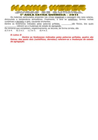 Os materiais particulados presentes nas cinzas impediram a passagem dos raios solares,
diminuindo a temperatura atmosférica. Finalmente, a lava se solidificou, formou rochas
vulcânicas e derreteu o gelo, causando enchentes.
Dentre os fenômenos indicados pelas palavras grifadas, _________são físicos, dos quais
__________ referem-se a mudanças de estado de agregação.
Os números que completam, respectivamente, as lacunas, de forma correta, são
a) 5 e 4.
b) 2 e 2.
c) 3 e 3.
d) 4 e 2.
R: Letra: D
Dentre os fenômenos indicados pelas palavras grifadas, quatro são
físicos, dos quais dois (solidificou, derreteu) referem-se a mudanças de estado
de agregação.

 