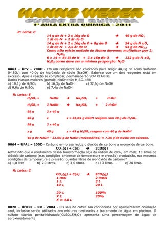 R: Letra: C
14 g de N + 2 x 16g de O
46 g de NO2
1 át de N + 2 át de O
54 g de N xOy
14 g de N + 2 x 16g de O + 8g de O
1 át de N + 2,5 át de O
54 g de NO2,5
Como não existe metade de átomo devemos multiplicar por 2:
N2O5
132 g de N xOy
6 x 14 = 84 át de N + 3 x 16g de O
N6O3 como deve ser a mínima proporção: N2O
0063 – UFV – 2000 - Em um recipiente são colocados para reagir 40,0g de ácido sulfúrico
(H2SO4) com 40,0g de hidróxido de sódio (NaOH). Sabe-se que um dos reagentes está em
excesso. Após a reação se completar, permanecerão SEM REAGIR:
Dados Massas molares (g/mol): NaOH=40; H2SO4=98
b) 16,3g de NaOH
c) 32,6g de NaOH
a) 18,1g de H2SO4
d) 9,0g de H2SO4
e) 7,4g de NaOH
R: Letra: E
H2SO4 +

NaOH

Na2SO4

+

H-OH

H2SO4 +

2 NaOH

Na2SO4

+

2 H-OH

98 g

2 x 40 g

40 g

x

98 g

2 x 40 g

yg

40 g

x = 32,65 g NaOH reagem com 40 g de H2SO4

y = 49 g H2SO4 reagem com 40 g de NaOH

40 g de NaOH – 32,65 g de NaOH (necessários) = 7,35 g de NaOH em excesso.

0064 – UFAL – 2000 - Carbono em brasa reduz o dióxido de carbono a monóxido de carbono:
CO2(g) + C(s)
2CO(g)
Admitindo que o rendimento dessa transformação seja da ordem de 20%, em mols, 10 litros de
dióxido de carbono (nas condições ambiente de temperatura e pressão) produzirão, nas mesmas
condições de temperatura e pressão, quantos litros de monóxido de carbono?
a) 1,0 litro
b) 2,0 litros.
c) 4,0 litros.
d) 10 litros.
e) 20 litros.
R: Letra: C
CO2(g) + C(s)
1 mol
1L
10 L

2CO(g)
2 mols
2L
20 L

20 L
XL
X = 4,0 L

100%
20%

0070 – UFRRJ – RJ – 2004 - Os sais de cobre são conhecidos por apresentarem coloração
azul, inclusive sendo utilizados em misturas destinadas a tratamento de água em piscinas. O
sulfato cúprico penta-hidratado(CuSO4.5H2O) apresenta uma percentagem de água de
aproximadamente:

 