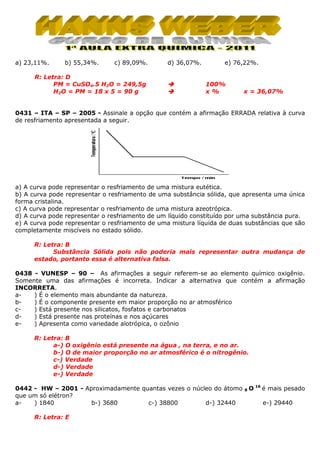 a) 23,11%.

b) 55,34%.

c) 89,09%.

R: Letra: D
PM = CuSO4.5 H2O = 249,5g
H2O = PM = 18 x 5 = 90 g

d) 36,07%.

e) 76,22%.

100%
x%

x = 36,07%

0431 – ITA – SP – 2005 - Assinale a opção que contém a afirmação ERRADA relativa à curva
de resfriamento apresentada a seguir.

a) A curva pode representar o resfriamento de uma mistura eutética.
b) A curva pode representar o resfriamento de uma substância sólida, que apresenta uma única
forma cristalina.
c) A curva pode representar o resfriamento de uma mistura azeotrópica.
d) A curva pode representar o resfriamento de um líquido constituído por uma substância pura.
e) A curva pode representar o resfriamento de uma mistura líquida de duas substâncias que são
completamente miscíveis no estado sólido.
R: Letra: B
Substância Sólida pois não poderia mais representar outra mudança de
estado, portanto essa é alternativa falsa.
0438 - VUNESP – 90 – As afirmações a seguir referem-se ao elemento químico oxigênio.
Somente uma das afirmações é incorreta. Indicar a alternativa que contém a afirmação
INCORRETA.
a) É o elemento mais abundante da natureza.
b) É o componente presente em maior proporção no ar atmosférico
c) Está presente nos silicatos, fosfatos e carbonatos
d) Está presente nas proteínas e nos açúcares
e) Apresenta como variedade alotrópica, o ozônio
R: Letra: B
a-) O oxigênio está presente na água , na terra, e no ar.
b-) O de maior proporção no ar atmosférico é o nitrogênio.
c-) Verdade
d-) Verdade
e-) Verdade
0442 - HW – 2001 - Aproximadamente quantas vezes o núcleo do átomo
que um só elétron?
a) 1840
b-) 3680
c-) 38800
d-) 32440
R: Letra: E

8

O 16 é mais pesado
e-) 29440

 