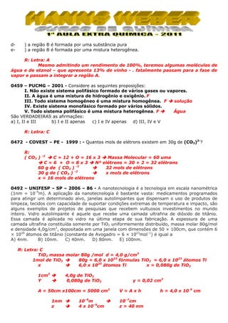 de-

) a região B é formada por uma substância pura
) a região B é formada por uma mistura heterogênea.

R: Letra: A
Mesmo admitindo um rendimento de 100%, teremos algumas moléculas de
água e de etanol – que apresenta 13% de vinho - . fatalmente passam para a fase de
vapor e passam a integrar a região A.
0459 – PUCMG – 2001 - Considere as seguintes proposições:
I. Não existe sistema polifásico formado de vários gases ou vapores.
II. A água é uma mistura de hidrogênio e oxigênio. F
III. Todo sistema homogêneo é uma mistura homogênea. F
solução
IV. Existe sistema monofásico formado por vários sólidos.
V. Todo sistema polifásico é uma mistura heterogênea. F
Água
São VERDADEIRAS as afirmações:
a) I, II e III
b) I e II apenas
c) I e IV apenas
d) III, IV e V
R: Letra: C
0472 - COVEST – PE - 1999 : - Quantos mols de elétrons existem em 30g de (CO3)2-?
R:
( CO3 )

-2

C = 12 + O = 16 x 3
Massa Molecular = 60 uma
C=6 + O=8x3
Nº elétrons = 30 + 2 = 32 elétrons
60 g de ( CO3 ) -2
32 mols de elétrons
30 g de ( CO3 ) -2
x mols de elétrons
x = 16 mols de elétrons

0492 – UNIFESP – SP – 2006 – 86 - A nanotecnologia é a tecnologia em escala nanométrica
(1nm = 10–9m). A aplicação da nanotecnologia é bastante vasta: medicamentos programados
para atingir um determinado alvo, janelas autolimpantes que dispensam o uso de produtos de
limpeza, tecidos com capacidade de suportar condições extremas de temperatura e impacto, são
alguns exemplos de projetos de pesquisas que recebem vultuosos investimentos no mundo
inteiro. Vidro autolimpante é aquele que recebe uma camada ultrafina de dióxido de titânio.
Essa camada é aplicada no vidro na última etapa de sua fabricação. A espessura de uma
camada ultrafina constituída somente por TiO2 uniformemente distribuído, massa molar 80g/mol
e densidade 4,0g/cm3, depositada em uma janela com dimensões de 50 × 100cm, que contém 6
× 1020 átomos de titânio (constante de Avogadro = 6 × 1023mol–1) é igual a
A) 4nm.
B) 10nm.
C) 40nm.
D) 80nm.
E) 100nm.
R: Letra: C
TiO2 massa molar 80g /mol d = 4,0 g/cm3
1mol de TiO2
80g = 6,0 x 1023 fórmulas TiO2 = 6,0 x 1023 átomos Ti
x
6,0 x 1020 átomos Ti
x = 0,080g de TiO2
1cm3
Y

4,0g de TiO2
0,080g de TiO2

A = 50cm x100cm = 5000 cm2
1nm
z

10–9m
4 x 10–6cm

y = 0,02 cm3
V=Axh
10–7cm
z = 40 nm

h = 4,0 x 10

6

cm

 