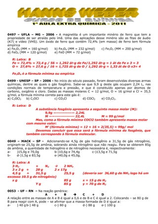 0497 – UFLA – MG – 2006 - A magnetita é um importante minério de ferro que tem a
propriedade de ser atraído pelo ímã. Uma das aplicações desse minério são as fitas de áudio
(K7) e vídeo (VHS). Um óxido de ferro que contém 72,4% (em massa) de ferro tem fórmula
empírica
a) Fe2O3 (MM = 160 g/mol)
b) Fe3O4 (MM = 232 g/mol)
c) Fe3O2 (MM = 200 g/mol)
e) FeO (MM = 72 g/mol)
d) FeO4 (MM = 120 g/mol)
R: Letra: B
Fe = 72,4% = 72,4 g / 56 = 1,292 át-g de Fe/1,292 át-g = 1 át de Fe x 3 = 3
O = 27,6% = 27,6 g / 16 = 1,725 át-g de O / 1,292 át-g = 1,33 át de O x3= 4
Fe3O4 é a fórmula mínima ou empírica
0499 - UNESP – SP – 2006 - No início do século passado, foram desenvolvidas diversas armas
químicas, dentre as quais o gás fosgênio. Sabe-se que 9,9 g deste gás ocupam 2,24 L, nas
condições normais de temperatura e pressão, e que é constituído apenas por átomos de
carbono, oxigênio e cloro. Dadas as massas molares C = 12 g/mol, O = 16 g/mol e Cl = 35,5
g/mol, a fórmula mínima correta para este gás é:
a) C2OCl2
b) C2OCl
c) CO3Cl
d) COCl2
e) CO2Cl2.
R: Letra: D
A substância fosgênio apresenta a seguinte massa molar (M):
9,9g —-----------— 2,24L
M ——-------------- 22,4L
M = 99 g/mol
Mas, como a fórmula mínima COCl2 também apresenta massa molar
com mesmo valor:
M’ (fórmula mínima) = 12 + 16 + 2(35,5) = 99g/ mol
Devemos concluir que essa será a fórmula mínima do fosgênio, que
também corresponde à fórmula molecular.
0049 – MACK – SP - Adicionando-se 4,5g de gás hidrogênio a 31,5g de gás nitrogênio,
originam-se 25,5g de amônia, sobrando ainda nitrogênio que não reagiu. Para se obterem 85g
de amônia, a quantidade de hidrogênio e de nitrogênio necessária é, respectivamente:
a)15,0g e 70,0g
b-)10,6g e 74,4g
c-)13,5g e 71,5g
bd-)1,5g e 83,5g
e-)40,0g e 45,0g.
R: Letra: A
3 H2
+
N2
2 NH3
3x2g +
28 g
2 x 17g
4,5 g
+
31,5 g
25,5 g
excesso 10.5 g de nitrogênio)
xg
85 g
Yg
85 g

(deveria ser 36,60 g de NH3 logo há um
x = 15 g de H2
y = 70 g de N2

0053 - UF – RN – Na reação genérica:
A
+
B
C
+
D
A relação entre as massas de A e B é igual a 0,6 e de B e C é igual a 2. Colocando – se 80 g de
B para reagir com A, pode – se afirmar que a massa formada de D é igual a:
a) 40 g b-) 48 g
c-) 80 g
d-) 88 g
e-) 100 g

 