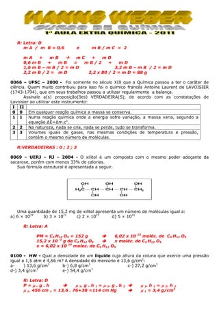 R: Letra: D
m A / m B = 0,6
mA
0,6 m
1,6 m
2,2 m

e

mB/mC = 2

+
mB
mC
+
mD
B
+
mB
=
mB/2
+
mD
B–mB/2=mD
3,2 m B – m B / 2 = m D
B/2= mD
2,2 x 80 / 2 = m D = 88 g

0066 – UFSC – 2000 - Foi somente no século XIX que a Química passou a ter o caráter de
ciência. Quem muito contribuiu para isso foi o químico francês Antoine Laurent de LAVOISIER
(1743-1794), que em seus trabalhos passou a utilizar regularmente a balança.
Assinale a(s) proposição(ões) VERDADEIRA(S), de acordo com as constatações de
Lavoisier ao utilizar este instrumento:
I II
0 0 Em qualquer reação química a massa se conserva.
1 1 Numa reação química onde a energia sofre variação, a massa varia, segundo a
equação ∆E=∆m.c2.
2 2 Na natureza, nada se cria, nada se perde, tudo se transforma.
3 3 Volumes iguais de gases, nas mesmas condições de temperatura e pressão,
contêm o mesmo número de moléculas.
R:VERDADEIRAS : 0 ; 2 ; 3
0069 – UERJ – RJ – 2004 - O xilitol é um composto com o mesmo poder adoçante da
sacarose, porém com menos 33% de calorias.
Sua fórmula estrutural é apresentada a seguir.

Uma quantidade de 15,2 mg de xilitol apresenta um número de moléculas igual a:
a) 6 × 1019
b) 3 × 1021
c) 2 × 1023
d) 5 × 1025
R: Letra: A
PM = C5 H12 O5 = 152 g
6,02 x 10 23 moléc. de C5 H12 O5
-3
15,2 x 10 g de C5 H12 O5
x moléc. de C5 H12 O5
x = 6,02 x 10 19 molec. de C5 H12 O5
0100 - HW - Qual a densidade de um líquido cuja altura da coluna que exerce uma pressão
igual a 1,5 atm é 4,56 m? A densidade do mercúrio é 13,6 g/cm3:
a) 13,6 g/cm3
b-) 6,8 g/cm3
c-) 27,2 g/cm3
3
3
d-) 3,4 g/cm
e-) 54,4 g/cm
R: Letra: D
P=µ.g.h
µ 1. g . h 1 = µ 2. g . h
µ 1. 456 cm 1 = 13,6 . 76+38 =114 cm Hg

2

µ 1. h 1 = µ 2. h 2
µ 1 = 3,4 g/cm3

 