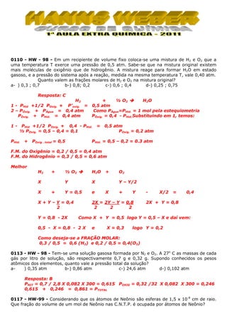 0110 - HW - 98 - Em um recipiente de volume fixo coloca-se uma mistura de H2 e O2 que a
uma temperatura T exerce uma pressão de 0,5 atm. Sabe-se que na mistura original existem
mais moléculas de oxigênio que de hidrogênio. A mistura reage para formar H2O em estado
gasoso, e a pressão do sistema após a reação, medida na mesma temperatura T, vale 0,40 atm.
Quanto valem as frações molares de H2 e O2 na mistura original?
a- ) 0,3 ; 0,7
b-) 0,8; 0,2
c-) 0,6 ; 0,4
d-) 0,25 ; 0,75
Resposta: C
H2

+
½ O2
H2O
1 - PHid +1/2 POxig. + P’oxig. = 0,5 atm
Como PÁgua=PHid. = 1 mol pela estequiometria
2 – PÓxig. + PÁgua = 0,4 atm
PÓxig. = 0,4 - PHid. Substituindo em 1, temos:
PÓxig. + PHid. = 0,4 atm
1-

PHid +1/2 POxig. + 0,4 - PHid.
½ POxig. = 0,5 – 0,4 = 0,1

PHid.

+

POxig . total = 0,5

=

0,5 atm
POxig. = 0,2 atm

PHid. = 0,5 – 0,2 = 0.3 atm

F.M. do Oxigênio = 0,2 / 0,5 = 0,4 atm
F.M. do Hidrogênio = 0,3 / 0,5 = 0,6 atm
Melhor
H2

+

X

+

H2O

Y

X

½ O2

X

Y = 0,5

e

X + Y – Y = 0,4
2
Y = 0,8 - 2X

+

O2
Y – Y/2

X

+

Y

2X = 2Y – Y = 0,8
2
2
2

-

X/2

=

0,4

2X + Y = 0,8

Como X + Y = 0,5 logo Y = 0,5 – X e daí vem:

0,5 - X = 0,8 - 2 X

e

X = 0,3

logo Y = 0,2

Como deseja-se a FRAÇÃO MOLAR:
0,3 / 0,5 = 0,6 (H2) e 0,2 / 0,5 = 0,4(O2)
0113 - HW - 98 - Tem-se uma solução gasosa formada por N2 e O2. A 27o C as massas de cada
gás por litro de solução, são respectivamente 0,7 g e 0,32 g. Supondo conhecidos os pesos
atômicos dos elementos, quanto vale a pressão total da solução?
a) 0,35 atm
b-) 0,86 atm
c-) 24,6 atm
d-) 0,102 atm
Resposta: B
PNIT = 0,7 / 2,8 X 0,082 X 300 = 0,615 POXIG = 0,32 /32 X 0,082 X 300 = 0,246
0,615 + 0,246 = 0,861 = PTOTAL
0117 - HW-99 - Considerando que os átomos de Neônio são esferas de 1,5 x 10-8 cm de raio.
Que fração do volume de um mol de Neônio nas C.N.T.P. é ocupada por átomos de Neônio?

 