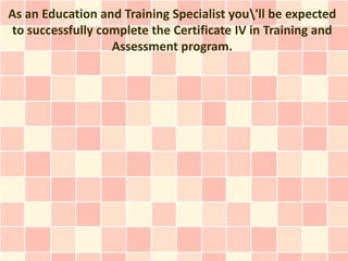 As an Education and Training Specialist you'll be expected
to successfully complete the Certificate IV in Training and
                  Assessment program.
 