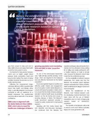 10
QATAR BIOBANK
give their consent to take part and to
allow QBB to track and assess their health
record for many years to come.
It is important to take precise measure-
ments such as height, weight, blood
pressure, body composition, heart and
lung function before the onset of taking
samples. However, the process is run on a
purely voluntary basis.
Following the measurement stage,
volunteerswillhavetofillinaquestionnaire
about their health and lifestyle either
using a specially-designed touchscreen
computer or with an assistance of a
trained interviewer. The questionnaire
outcome will be dealt with in the strictest
confidence.
QBB is also in alignment with
the Qatar National Vision (QNV)
2030, which aims to meet the
healthcare challenges of Qatar’s
experiencedlargescaleparticipationfrom
Qataris and has witnessed a long waiting
list of willing and viable participants with
a healthy balance of male to female
ratio; however the Biobank cannot take
more than 24 contributors per day.
On the availability of sufficient medical
researchers, Prof. Nahla said that the
Biobank has received about eighteen
research proposals from Qatar University,
WeilCornellMedicalCollegeinQatarand
Hamad Hospital.
Before the establishment of the
Biobank, most medical research work
for developing medical treatments had
been done with the use of Western
populations due to a lack of large-scale
research based on Qatari/GCC
population.
The benefits of this Biobank will be felt
in years to come and it will be a priceless
legacy for future generations.
growing population and mandating
SCH and HMC to take “proactive
measures”.
As one of the Doha-based researchers
said, “QBB will help scientists develop ‘smart
drugs,’ which are targeted to the individual
and are effective treatments for the Qatari
population”.
Its success is greatly hinged on positive and
effective public interest and engagement
since its inception in 2010. Qatar Biobank is in
cohortswithQatarFoundation’smissionwhich
is to ensure that the State of Qatar addresses
prevalent national health issues, by enabling
research on the risk factors and causes of
recurring diseases in Qatar. The Biobank’s
public recruitment approach provides a
model for public involvement in biomedical
research.
Speaking with Prof. Nahla Maher Afifi,
MD., (Scientific and Education Manager),
she confirmed that the Biobank has
Before the establishment of the Biobank,
most medical research work for developing
medical treatments had been done with the
use of Western populations due to a lack of
large-scale research based on Qatari/
GCC population.
“ “
 