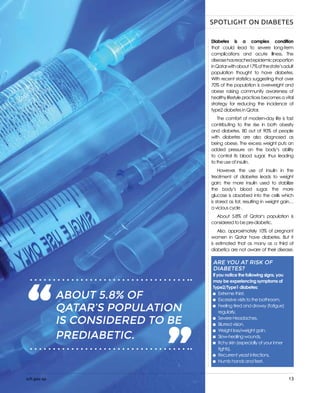 sch.gov.qa 13
Diabetes is a complex condition
that could lead to severe long-term
complications and acute illness. The
diseasehasreachedepidemicproportion
inQatarwithabout17%ofthestate’sadult
population thought to have diabetes.
With recent statistics suggesting that over
70% of the population is overweight and
obese	raising community awareness of
healthy lifestyle practices becomes a vital
strategy for reducing the incidence of
type2 diabetes in Qatar.
The comfort of modern-day life is fast
contributing to the rise in both obesity
and diabetes, 80 out of 90% of people
with diabetes are also diagnosed as
being obese. The excess weight puts an
added pressure on the body’s ability
to control its blood sugar, thus leading
to the use of insulin.
However, the use of insulin in the
treatment of diabetes leads to weight
gain; the more insulin used to stabilize
the body’s blood sugar, the more
glucose is absorbed into the cells which
is stored as fat, resulting in weight gain…
a vicious cycle .
About 5.8% of Qatar’s population is
considered to be pre-diabetic.
Also, approximately 10% of pregnant
women in Qatar have diabetes. But it
is estimated that as many as a third of
diabetics are not aware of their disease.
“ “ABOUT 11% OF QATAR’S
POPULATION IS
CONSIDERED TO BE
PREDIABETIC.
ARE YOU AT RISK OF
DIABETES?
If you notice the following signs, you
may be experiencing symptoms of
Type2/Type1 diabetes:
	 Extreme thirst,
	 Excessive visits to the bathroom,
	 Feeling tired and drowsy (fatigue)
	regularly,
	 Severe Headaches,
	 Blurred vision,
	 Weight loss/weight gain,
	 Slow-healing wounds,
	 Itchy skin (especially of your inner 		
tights),
	 Recurrent yeast infections,
	 Numb hands and feet.
“ “ABOUT 5.8% OF
QATAR’S POPULATION
IS CONSIDERED TO BE
PREDIABETIC.
sch.gov.qa
SPOTLIGHT ON DIABETES
 