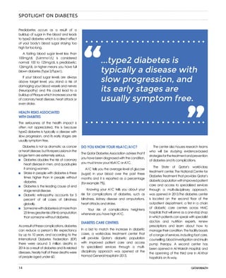 14
...type2 diabetes is
typically a disease with
slow progression, and
its early stages are
usually symptom free.
“ “
DO YOU KNOW YOUR HbA1C/A1C?
The Qatar Diabetes Association advises that if
youhavebeendiagnosedwiththecondition,
you must know your HbA1C or A1C.
A1C tells you the average level of glucose
(sugar) in your blood over the past three
months and it is reported as a percentage
(for example 7%).
Knowing your A1C tells you about your
risk for complications of diabetes, such as
blindness, kidney disease and amputations,
heart attacks and stroke.
Your risk of complications heightens
whenever you have high A1C.
DIABETES CARE CENTRES
In a bid to match the increase in diabetic
cases, a world-class treatment center that
will provide Qatar’s diabetic population
with improved patient care and access
to specialized services through a multi-
disciplinary approach was opened at the
Hamad General Hospital in 2013.
The center also houses research teams
who will be studying evidence-based
strategiesforthetreatmentandprevention
of diabetes and its complications.
The State of Qatar’s world-class
treatment center, The National Centre for
Diabetes Treatment that provides Qatar’s
diabeticpopulationwithimprovedpatient
care and access to specialized services
through a multi-disciplinary approach,
was opened in 2013.The diabetes center
is located on the second floor of the
outpatient department, a first in a chain
of diabetic care centers across HMC
hospitals that will serve as a one-stop shop
in which patients can speak with specialist
doctors and nutrition experts, renew
prescriptions and learn about how to
managetheircondition.Thefacilityboasts
of a range of services, including foot care,
counselling,bloodinvestigationandinsulin
pump therapy. A second center has
been opened in Al Wakrah Hospital, and
the openning of the third one in Al Khor
hopsital is on its way.
Prediabetes occurs as a result of a
buildup of sugar in the blood and leads
to type2 diabetes which is a direct effect
of your body’s blood sugar staying too
high for too long.
A fasting blood sugar level less than
100mg/dL (5.6mmo1/L) is considered
normal; 100 to 125mg/dL is prediabetic;
126mg/dL or higher means you have full
blown diabetes (Type 2/Type1).
If your blood sugar levels are always
above target level, you stand a risk of
damaging your blood vessels and nerves
(Neuropathy) and this could lead to a
buildupofPlaquewhichincreasesyourrisk
of coronary heart disease, heart attack or
even stroke.
HEALTH RISKS ASSOCIATED
WITH DIABETES
The seriousness of the health impact is
often not appreciated, this is because
type2 diabetes is typically a disease with
slow progression, and its early stages are
usually symptom free.
Diabetes is not as dramatic as cancer
orheartdisease,butitsrepercussionsinthe
longer term are extremely serious.
	 Diabetes doubles the risk of coronary
	 heart disease in men, and quadruples
	 it among women.
	 Stroke in people with diabetes is three
	 times higher than in people without
	diabetes.
	 Diabetes is the leading cause of end
	 stage renal disease.
	 Diabetic retinopathy accounts for 5
	 percent of all cases of blindness
	globally.
	 Someonewithdiabetesisatmorethan
	 25timesgreaterriskoflimbamputation
	 than someone without diabetes.
Asaresultofthesecomplications,diabetes
can reduce a person’s life expectancy
by up to 10 years, and according to the
International Diabetes Federation (IDF)
there were around 5 million deaths in
2014 as a result of diabetes and its related
diseases. Nearly half of these deaths were
of people aged under 60.
SPOTLIGHT ON DIABETES
 