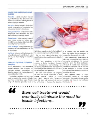 sch.gov.qa 15
REDUCE YOUR RISKS OF DEVELOPING
DIABETES
Think Milk - a 2010 study from Harvard
found that those who drink more milk
havea60%chanceofreducingtheriskof
developing type2 diabetes.
Tea Party - Recent research shows that
a daily consumption of chamomile tea
reduces complications of diabetes.
Juice your Aloe Vera - an Indian University
(Majodol) in 1996, discovered that Aloe
Vera possessed anti-diabetic effects.
Coffee Breaks - drinking several cups of
black coffee a day can reduce your
overallriskofdevelopingdiabetesby30%,
according to a new research.
Loose the Weight - Losing weight through
a healthy diet and exercise reduces the
risk of diabetes.
Just Move - reduced activity fuels your risk
of type2 diabetes. A brisk 30-minute walk
cuts your risk of developing the condition
by 30%.
STEM CELLS - THE FUTURE OF DIABETES
TREATMENT
In 2014, researchers at Qatar Biomedical
Research Institute (QBRI) achieved an
important scientific breakthrough in
diabetes research via the development
of specialized Stem Cells.
The research showed that stem cells
could be used in the secretion of insulin
and help control blood sugar. People
living with diabetes generally have a
high blood sugar level due to the inability of
the pancreas to produce sufficient insulin.
This is a major milestone for Qatar in its
quest for becoming world leaders in diabetic
research.
QBRI was established in 2012 as a
member of Qatar Foundation Research
and Development, concentrating on
developing plans for research and treatment
methodologies for diabetes and cancer in
the first five years of its operation.
The stem cell research was ongoing
at both the clinical laboratories in Weill
Cornell Medical College in Qatar
and Qatar Science and Technology
Park. This stem cell treatment will be the
first of its kind in therapies for diabetes.
It is believed that this research will
lead the initiative for the treatment of
many other diseases with stem cells.
Stem cell treatment would eventually
eliminate the need for insulin injections
commonly administered to diabetic
patients, after the final certification
of results. It would make medication
obsolete as well. Stem cells to be used
in the treatment of diabetes can be
acquired from the patient’s blood or from
any external donor.
With diabetes being a major
challenging disease in the Qatari
population, stem cells and regenerative
medicine offer hope to many afflicted
individuals.
Stem cell treatment would
eventually eliminate the need for
insulin injections...“ “
SPOTLIGHT ON DIABETES
 