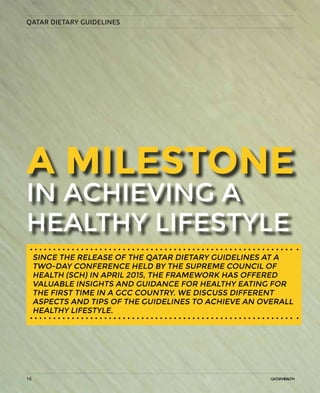 16
QATAR DIETARY GUIDELINES
IN ACHIEVING A
HEALTHY LIFESTYLE
A MILESTONE
SINCE THE RELEASE OF THE QATAR DIETARY GUIDELINES AT A
TWO-DAY CONFERENCE HELD BY THE SUPREME COUNCIL OF
HEALTH (SCH) IN APRIL 2015, THE FRAMEWORK HAS OFFERED
VALUABLE INSIGHTS AND GUIDANCE FOR HEALTHY EATING FOR
THE FIRST TIME IN A GCC COUNTRY. WE DISCUSS DIFFERENT
ASPECTS AND TIPS OF THE GUIDELINES TO ACHIEVE AN OVERALL
HEALTHY LIFESTYLE.
16
 