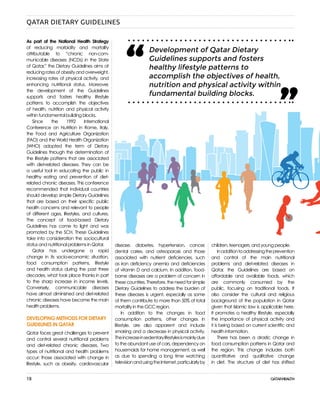 18
As part of the National Health Strategy
of reducing morbidity and mortality
attributable to “chronic non-com-
municable diseases (NCDs) in the State
of Qatar,” the Dietary Guidelines aims at
reducing rates of obesity and overweight,
increasing rates of physical activity, and
enhancing nutritional status. Moreover,
the development of the Guidelines
supports and fosters healthy lifestyle
patterns to accomplish the objectives
of health, nutrition and physical activity
within fundamental building blocks.
Since the 1992 International
Conference on Nutrition in Rome, Italy,
the Food and Agriculture Organization
(FAO) and the World Health Organization
(WHO) adopted the term of Dietary
Guidelines through the determination of
the lifestyle patterns that are associated
with diet-related diseases. They can be
a useful tool in educating the public in
healthy eating and prevention of diet-
related chronic diseases. This conference
recommended that individual countries
should develop simple Dietary Guidelines
that are based on their specific public
health concerns and relevant to people
of different ages, lifestyles, and cultures.
The concept of food-based Dietary
Guidelines has come to light and was
promoted by the SCH. These Guidelines
take into consideration the sociocultural
status and nutritional problems in Qatar.
Qatar has undergone a rapid
change in its socio-economic situation,
food consumption patterns, lifestyle
and health status during the past three
decades, what took place thanks in part
to the sharp increase in income levels.
Conversely, communicable diseases
have almost diminished and diet-related
chronic diseases have become the main
health problems.
DEVELOPING METHODS FOR DIETARY
GUIDELINES IN QATAR
Qatar faces great challenges to prevent
and control several nutritional problems
and diet-related chronic diseases. Two
types of nutritional and health problems
occur: those associated with change in
lifestyle, such as obesity, cardiovascular
disease, diabetes, hypertension, cancer,
dental caries, and osteoporosis and those
associated with nutrient deficiencies, such
as iron deficiency anemia and deficiencies
of vitamin D and calcium. In addition, food-
borne diseases are a problem of concern in
these countries. Therefore, the need for simple
Dietary Guidelines to address the burden of
these diseases is urgent, especially as some
of them contribute to more than 50% of total
mortality in the GCC region.
In addition to the changes in food
consumption patterns, other changes in
lifestyle, are also apparent and include
smoking and a decrease in physical activity.
Theincreaseinsedentarylifestylesismainlydue
to the abundant use of cars, dependency on
housemaids for home management, as well
as due to spending a long time watching
televisionandusingtheInternet,particularlyby
children, teenagers, and young people.
Inadditiontoaddressingtheprevention
and control of the main nutritional
problems and diet-related diseases in
Qatar, the Guidelines are based on
affordable and available foods, which
are commonly consumed by the
public, focusing on traditional foods. It
also consider the cultural and religious
background of the population in Qatar
given that Islamic law is applicable here.
It promotes a healthy lifestyle, especially
the importance of physical activity and
it is being based on current scientific and
health information.
There has been a drastic change in
food consumption patterns in Qatar and
the region. This change includes both
quantitative and qualitative change
in diet. The structure of diet has shifted
QATAR DIETARY GUIDELINES
Development of Qatar Dietary
Guidelines supports and fosters
healthy lifestyle patterns to
accomplish the objectives of health,
nutrition and physical activity within
fundamental building blocks.
“ “
 