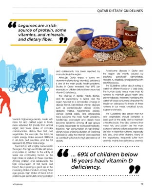 sch.gov.qa 19
“ “Legumes are a rich
source of protein, some
vitamins, and minerals,
and dietary fiber.
towards high-energy-density meals with
more fat and added sugar in foods,
more saturated fat (mostly from animal
origin) and lower intake of complex
carbohydrates, dietary fiber, fruit, and
vegetables. For example, the total per
capita energy intake exceeds 3000 kcal
in all Arab Gulf countries, and the fat
represents 25–35% of total energy.
Food rich in salt is highly consumed in
theregion.Thehighuseoftablesalt,spices,
and pickles, in addition to the salinity of
water are contributing factors for the
high intake of sodium in these countries.
Among children and adolescents, the
high consumption of fast foods and
French fries is playing a great role in the
increasing intake of sodium among these
age groups. High intake of foods rich in
added sugar, particularly among children
and adolescents, has been reported by
many studies in the region.
Although Qatar enjoys a sunny en-
vironment all year long, vitamin D deficiency
is one of the main public health problems.
Studies in Qatar revealed that 69% (an
example),ofchildrenbelowsixteenyearshad
vitamin D deficiency.
The change in dietary habits, lifestyle,
and life expectancy in Qatar and the
region has led to a remarkable change in
disease trends. Diet-related chronic diseases
such as cardiovascular disease (CVD),
diabetes mellitus, hypertension, obesity,
cancer, dental caries, and osteoporosis
have become the main health problems.
Additionally, overweight and obesity have
become epidemic among all age groups
in Qatar, responsible for increased morbidity.
Inactivity, high consumption of high-energy-
density foods and long duration of watching
television or using the Internet were reported
as contributing factors for high prevalence of
obesity.
Food-borne diseases in Qatar and
the region are mainly caused by
bacteria, specifically salmonellosis,
Hepatitis A, shigellosis, and poisoning with
staphylococcus.
The Guidelines advise about eating a
variety of different foods on a daily basis.
The human body needs more than 40
nutrients to maintain good health and
prevent disease. Therefore, increasing the
variety of foods consumed is important to
ensure an adequacy to intake of these
nutrients in our meals, breakfast, lunch,
supper, and snacks.
The Guidelines also advise that fruit
and vegetables should comprise a
basic part of the daily diet to maintain
a healthy body. They also contend that
meat, fish, and poultry are the main
source of dietary balanced protein and
are rich in essential nutrients, especially
iron, zinc, and other vitamins. Many of
the expatriates, frequently suffer from
anemia, mainly iron deficiency anemia.
... 69% of children below
16 years had vitamin D
deficiency.“
“
QATAR DIETARY GUIDELINES
 