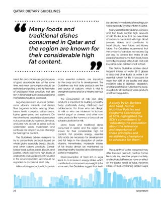 20
Meat,fish,andchickenaregoodsources
of good absorbable iron. At the same
time, red meat consumption should be
restricted and putting a limit to the intake
of processed meat products that are
rich in fat and salt such as sausages and
mortadella should be exercised.
Legumes are a rich source of protein,
some vitamins, minerals, and dietary
fiber. Legumes include, among others,
beans, lentils, cowpeas, kidney beans,
lupine, green peas, and soybeans. On
the other hand, unsalted and unroasted
nutssuchaswalnuts,hazelnuts,almonds,
and pine nuts, as well as seeds such as
watermelon seeds, muskmelon, and
sunflower are very rich sources of energy
for their high fat content.
The Guidelines advises everyone to
try to concentrate on foods based on
whole grains especially bread, biscuits,
and other bakery products. Cereal-
based foods such as cakes, biscuits, and
pastries, which can have high levels of
added fats and sugars are not included
in this recommendation and should be
regarded as occasional treats only.
Milkanddairyproducts,whichcontain
many essential nutrients, are important
for the body and for its development. The
Guidelines say that dairy products are the
best source of calcium, which is vital to
strengthen bones and for a healthy nervous
system.
The consumption of milk and dairy
products is important for building a healthy
body, particularly during childhood and
adolescence. For those who are allergic
to milk or who are intolerant to lactose,
low-fat yogurt or cheese, and other non-
dairy products like hummus or broccoli are
suitable substitute for milk.
Many foods and traditional dishes
consumed in Qatar and the region are
known for their considerable high fat
content. Fat provides energy, essential
fatty acids are necessary for development
and fat helps in the absorption of certain
vitamins. Nevertheless, moderate intakes
of fat should always be maintained by
selecting healthy food like olive oil instead of
butter or margarine.
Overconsumption of food rich in sugar
leads to an increase in energy intake, which
contributestoanincreaseinyourweight.Inthe
same vein, the Guidelines suggest that teeth
becleanedimmediatelyaftereatingsuch
foods especially among children in Qatar.
ManyQataritraditionaldishes,canned,
and fast foods contain high amounts
of salt. Studies show that an over-intake
of sodium is associated with high blood
pressure, strokes, and contributes to
heart attacks, heart failure, and kidney
failure. The Guidelines recommend that
the amount of salt does not exceed 5 g
per day. To achieve low intake of salt,
peopleshouldconsumefreshfoods,foods
normally processed without salt, and add
low salt or avoid addition of salt to food.
The Dietary Guidelines advises about
frequent intakes of water (8-12 glasses
a day) and other liquids as water is an
essential nutrient for life. It accounts for
more than 60% of our bodies and plays
important roles in digestion, absorption,
andtransportationofnutrientsinthebody,
aswellasforeliminationofwasteproducts
and thermoregulation.
The quantity of water consumed may
differ from one person to another. Factors
like body size, weather, physical activity,
and individual differences have an effect
on the body’s need for fluids. However,
intake of fluids containing added sugar
A study by Dr. Barbara
Ann Seed, former
Nutrition Policies and
Programs Coordinator
at SCH, highlighted the
SCH’s commitment to
“educating the population
about the relevance
and importance of
these principles and
establishing champions
to advocate for them”.
Many foods and
traditional dishes
consumed in Qatar and
the region are known for
their considerable high
fat content.
“ “
QATAR DIETARY GUIDELINES
 