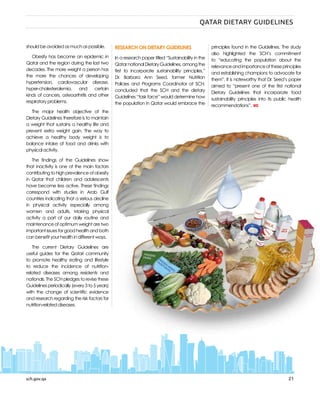 sch.gov.qa 21
should be avoided as much as possible.
Obesity has become an epidemic in
Qatar and the region during the last two
decades. The more weight a person has
the more the chances of developing
hypertension, cardiovascular disease,
hyper-cholesterolemia, and certain
kinds of cancers, osteoarthritis and other
respiratory problems.
The major health objective of the
Dietary Guidelines therefore is to maintain
a weight that sustains a healthy life and
prevent extra weight gain. The way to
achieve a healthy body weight is to
balance intake of food and drinks with
physical activity.
The findings of the Guidelines show
that inactivity is one of the main factors
contributingtohighprevalenceofobesity
in Qatar that children and adolescents
have become less active. These findings
correspond with studies in Arab Gulf
countries indicating that a serious decline
in physical activity especially among
women and adults. Making physical
activity a part of our daily routine and
maintenanceofoptimumweightaretwo
importantissuesforgoodhealthandboth
can benefit your health in different ways.
The current Dietary Guidelines are
useful guides for the Qatari community
to promote healthy eating and lifestyle
to reduce the incidence of nutrition-
related diseases among residents and
nationals. The SCH pledges to revise these
Guidelines periodically (every 3 to 5 years)
with the change of scientific evidence
and research regarding the risk factors for
nutrition-related diseases.
RESEARCH ON DIETARY GUIDELINES
In a research paper titled “Sustainability in the
QatarnationalDietaryGuidelines,amongthe
first to incorporate sustainability principles,”
Dr. Barbara Ann Seed, former Nutrition
Policies and Programs Coordinator at SCH,
concluded that the SCH and the dietary
Guidelines “task force” would determine how
the population in Qatar would embrace the
principles found in the Guidelines. The study
also highlighted the SCH’s commitment
to “educating the population about the
relevanceandimportanceoftheseprinciples
and establishing champions to advocate for
them”. It is noteworthy that Dr. Seed’s paper
aimed to “present one of the first national
Dietary Guidelines that incorporate food
sustainability principles into its public health
recommendations”.
sch.gov.qa
QATAR DIETARY GUIDELINES
 