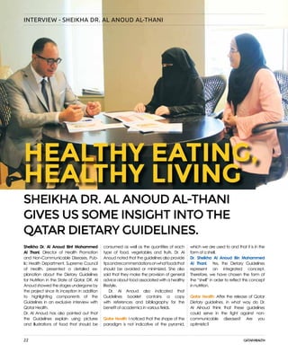 22
INTERVIEW - SHEIKHA DR. AL ANOUD AL-THANI
Sheikha Dr. Al Anoud Bint Mohammed
Al Thani, Director of Health Promotion
and Non-Communicable Diseases, Pub-
lic Health Department, Supreme Council
of Health, presented a detailed ex-
planation about the Dietary Guidelines
for Nutrition in the State of Qatar. DR. Al
Anoud showed the stages undergone by
the project since its inception in addition
to highlighting components of the
Guidelines in an exclusive interview with
Qatar Health.
Dr. Al Anoud has also pointed out that
the Guidelines explain using pictures
and illustrations of food that should be
which we are used to and that it is in the
form of a shell.
Dr. Sheikha Al Anoud Bin Mohammed
Al Thani: Yes, the Dietary Guidelines
represent an integrated concept.
Therefore, we have chosen the form of
the “shell” in order to reflect this concept
in nutrition.
Qatar Health: After the release of Qatar
Dietary guidelines, in what way do Dr.
Al Alnoud think that these guidelines
could serve in the fight against non-
communicable diseases? Are you
optimistic?
consumed as well as the quantities of each
type of food, vegetables and fruits. Dr. Al
Anoud noted that the guidelines also provide
tipsandrecommendationsonwhatfoodsthat
should be avoided or minimized. She also
said that they make the provision of general
advice about food associated with a healthy
lifestyle.
Dr. Al Anoud also indicated that
Guidelines booklet contains a copy
with references and bibliography for the
benefit of academics in various fields.
Qatar Health: I noticed that the shape of the
paradigm is not indicative of the pyramid,
SHEIKHA DR. AL ANOUD AL-THANI
GIVES US SOME INSIGHT INTO THE
QATAR DIETARY GUIDELINES.
HEALTHY EATING,
HEALTHY LIVING
 