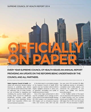 26
SUPREME COUNCIL OF HEALTH REPORT 2014
Qatar’s Supreme Council of Health was
vested with enhanced decision-making
resources to undertake rapid reforms
and meet the Qatar National Vision 2030
for world-class care. Its duties include,
but are not limited to, regulating and
monitoring the country’s health system,
funding Qatar Council for Healthcare
Practitioners, providing public health
testing, funds and supervising Primary
Health Care Corporation (PHCC) and
Hamad Medical Corporation.
In the latest report a summarized progress
of the Supreme Council of Health (SCH)
against over four hundred national reforms
targets, highlights advances in areas such
as expansion, remodeling and quality of
healthcare services in Qatar.
One of the major achievements in 2014
was the completion of an average of 55 %
of the outputs of the National Health Strategy
2011-2016 projects and exceeding several
2016 targets, such as ambulance response
rates, and vacancy rates. 2014 was also
the year when SCH provided 38 million
free healthcare services to all resident,
completed seven facility projects, and
advanced the construction of over
seventy new facilities and forty-five
renovation projects.
In the ‘Facilities’ section of the report
we can read about the Supreme Council
of Health licensing over two hundred
private sector facilities in 2014, which was
46% higher than in 2013 and the largest
since 2011. This was necessary in order to
EVERY YEAR SUPREME COUNCIL OF HEALTH ISSUES AN ANNUAL REPORT
PROVIDING AN UPDATE ON THE REFORMS BEING UNDERTAKEN BY THE
COUNCIL AND ALL PARTNERS.
OFFICIALLY
ONPAPER
26
 