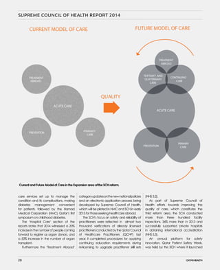 28
SUPREME COUNCIL OF HEALTH REPORT 2014
care services set up to manage the
condition and its complications, making
diabetes management convenient
for patients, followed by the Hamad
Medical Corporation (HMC) Qatar’s first
symposium on childhood diabetes.
The ‘Hospital Care’ section of the
reports states that 2014 witnessed a 20%
increaseinthenumberofpeoplecoming
forward to register as organ donors, and
a 50% increase in the number of organ
transplant.
Furthermore the ‘Treatment Abroad’
categoryupdatesonthenewnationalpolicies
and an electronic application process being
developed by Supreme Council of Health,
which will be piloted in HMC and SCH in early
2015 for those seeking healthcare abroad.
The SCH’s focus on safety and reliability of
practitioners were reflected in almost two
thousand verifications of already licensed
practitionersconductedbytheQatarCouncil
of Healthcare Practitioners (QCHP) last
year; it completed procedures for applying
continuing education requirements during
re-licensing to upgrade practitioner skill sets
(NHS 5.2).
As part of Supreme Council of
Health efforts towards improving the
quality of care, which constitutes the
third reform area, the SCH conducted
more than three hundred facility
inspections, 34% more than in 2013 and
successfully supported private hospitals
in obtaining international accreditation
(NHS 5.3).
An annual platform for safety
innovation, Qatar Patient Safety Week,
was held by the SCH where it launched
28
Current and Future Model of Care in the Expansion area of the SCH reform.
 