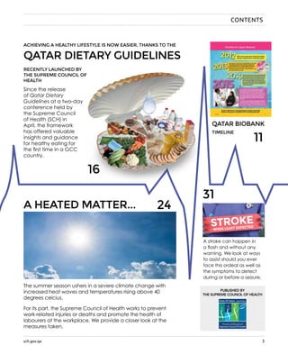 sch.gov.qa 3sch.gov.qa
QATAR BIOBANK
QATAR DIETARY GUIDELINES
ACHIEVING A HEALTHY LIFESTYLE IS NOW EASIER, THANKS TO THE
RECENTLY LAUNCHED BY
THE SUPREME COUNCIL OF
HEALTH
Since the release
of Qatar Dietary
Guidelines at a two-day
conference held by
the Supreme Council
of Health (SCH) in
April, the framework
has offered valuable
insights and guidance
for healthy eating for
the first time in a GCC
country.
TIMELINE
A HEATED MATTER...
The summer season ushers in a severe climate change with
increased heat waves and temperatures rising above 40
degrees celcius.
For its part, the Supreme Council of Health works to prevent
work-related injuries or deaths and promote the health of
labourers at the workplace. We provide a closer look at the
measures taken.
24
31
11
CONTENTS
16
A stroke can happen in
a flash and without any
warning. We look at ways
to assist should you ever
face this ordeal as well as
the symptoms to detect
during or before a seizure.
- WHEN LEAST EXPECTEDSTROKE
 