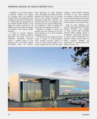 30
SUPREME COUNCIL OF HEALTH REPORT 2014
Guidelines for the ethical research
in genomic medicine and policies
for accessing data and biological
samples stored at Qatar Biobank were
completed in 2014 by the SCH (NHS 2.4,
7.1). It also began the development of
the National e-Health Strategy to fully
digitize the health economy, this will
establish robust information technology
and develop novel national e-health
standards.
In order to promote efficiency
and improve the national workforce
productivity, the Qatar Council for
Healthcare Practitioners launched
E-Jaza, a national system for the
electronic entry of sick leaves, against
standardized codes and standard
establish a Qatar National Screening
Committee to give clear guidelines
on screening, training and support of
community pharmacists so they can play
a role in cancer awareness, prevention
and early detention, among other things.
Finally the report highlighted that
under the Qatar National Mental Health
Strategy 2013-2018, they pledged
to; make mental health information
resources widely available, provide a
coordinated multi-sectoral approach
to mental health development and
planning, ensuring mental health re-
search evidence translates into
improvements in clinical practice and
patient outcomes.
leave allowances for each diagnosis,
which will regulate and simplify sick leave
issuance and minimize fraud. To motivate
staff, the SCH doubled scholarships and
developed performance incentives and
inducted 63% more new employees than
the previous year to quickly familiarize them
with workloads in order to maximize the
productivity of human resources (NHS 5.1).
Expansion of facilities in remote and
growing areas are underway by the SCH
and its partners so as to ensure equitable
geographic access.
The National Cancer Strategy 2011-2016
made a number of recommendations
which includes; education sessions on
cancer at schools; begin building a new
cancer hospital within the next five years;
Emergency Expansion, Doha, 2018
Pediatric Emergency Centre Al Sadd
HMC HGH Trauma and Emergency Expansion, Doha, 2018
HMC HGH Expansion of Pediatric Emergency Centre Al Sadd
3030
 