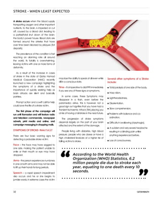 32
maylosetheabilitytospeakatallevenwhile
still in a conscious state.
Time–itisimperativetodial999immediately
if you see any of these signs or symptoms.
In some cases, these Symptoms may
disappear in a flash, even before the
paramedics arrive, this is however not a
good sign as it signifies that you have had a
Transient Ischaemic Attack (TIA) placing you
at risk of having a full stroke in the near future.
The progression of stroke symptoms
depends largely on the part of your brain
affected and the extent of the damage.
People living with diabetes, high blood
pressure, people who are obese or have a
high cholesterol level,are at a higher risk of
falling victims to stroke.
A stroke occurs when the blood supply
transporting oxygen and other important
nutrients, to the brain, is impeded or cut
off, caused by a blood clot, leading to
a partial/total shut down of the brain-
the body’s power house. Blood clots are
formed around the arteries that have
over time been blocked by plaques (fat
deposits).
The prevalence of the condition is fast
reaching an alarming rate all around
the world, its fatality is overwhelming,
leaving victims with one or more forms of
deformity.
As a result of the increase in cases
of stroke in the state of Qatar, Hamad
Medical Corporation (HMC) recently
launched a new campaign highlighting
the symptoms of a stroke and the
importance of quickly seeking help as
brain attacks are silent and basically
painless.
Prompt action and a swift call for help
could save the life of a stroke victim.
The first phase of the campaign will
run until Ramadan and will feature radio
and television commercials, newspaper
adverts, print media and online, and
campaign messaging in shopping malls.
SYMPTOMS OF STROKE- think F.A.S.T
There are four basic warning signs for
detecting a probable stroke victim:
Face – the face may have sagged to
one side, making the patient unable to
smile or their mouth or eye may have
dropped.
Arms–thepersonexperiencesnumbness
in one or both arms and may not be able
to lift up their hands for long periods.
Speech – a rapid speech impediment
also occurs and he or she begins to
jumble words, in extreme cases the victim
According to the World Health
Organization (WHO) Statistics, 6.2
million people die due to stroke each
year, equating to one death every 10
seconds.
“ “
Several other symptoms of a Stroke
include:
Total paralysis of one side of the body,
Hazy vision,
Lightheadedness,
Disorientation,
Slow comprehension,
Problems with balance and co-
ordination,
Difficulty in swallowing (dysphagia),
A sudden and very severe headache
resulting in a blinding pain unlike
anything experienced before,
Loss of consciousness.
STROKE - WHEN LEAST EXPECTED
 
