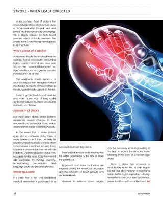 34
A less common type of stroke is the
Haemorrhagic stroke which occurs when
a blood vessel within the skull bursts and
bleeds into the brain and its surroundings.
This is largely caused by high blood
pressure, which naturally weakens the
arteries in the brain making them liable to
burst or rupture.
WHO IS AT RISK OF A STROKE?
Asedentarylifestylethatinvolveslittleorno
exercise, being overweight, consuming
high amounts of alcohol, and stress, puts
you on the “potential-stroke-victim” list.
Age, heredity, race, and gender can also
increase one’s risk as well.
The world-wide obesity epidemic is
sadly causing a shift in the age burden of
the disease as reports of the condition in
the young and middle-aged is on the rise.
Lastly, a gradual switch to a healthier
and more active way of living could
significantlyreduceyourriskofdeveloping
a stroke in your lifetime.
AFTERMATH OF STROKE
Like most brain injuries, stroke patients
experience several changes in their
emotional and behavioral mood which
aresometimeshardertodetectphysically.
In the event that a stroke patient
goes into a comatose state, there is
every tendency that they are likely to
experiencepost-traumaticamnesiawhen
consciousness is regained, causing them
to speak in unassimilable manner with an
inability to understand spoken words or to
recognizefamiliarfaces.Cognitivemental
skills responsible for thinking, memory,
understanding, concentration and
language could also become affected.
STROKE TREATMENT
It is clear that a fast and specialized
medical intervention is paramount to a
successful treatment for patients.
Thereisnotailor-madestroketreatmentas
this will be determined by the type of stroke
the patient has.
In general, most stroke medications are
targeted towards the removal of blood clots
and the reduction of blood pressure and
cholesterol levels.
However, in extreme cases, surgery
may be necessary in treating swelling in
the brain to reduce the risk of excessive
bleeding, in the event of a hemorrhagic
stroke.
Once a stroke has occurred, a
rehabilitation team tries to help regain
lost skills and allow the brain to repair and
retrain itself as much as possible, but long-
term effects cannot be ruled out; hence,
preventionisthebestformoftreatment.
STROKE - WHEN LEAST EXPECTED
 