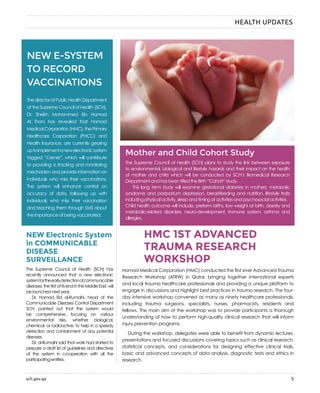 sch.gov.qa 5
HEALTH UPDATES
NEW Electronic System
in COMMUNICABLE
DISEASE
SURVEILLANCE
HMC 1ST ADVANCED
TRAUMA RESEARCH
WORKSHOP
The Supreme Council of Health (SCH) has
recently announced that a new electronic
systemfortheearlydetectionofcommunicable
diseases,thefirstofitskindintheMiddleEast,will
be launched next year.
Dr. Hamad Eid al-Rumaihi, head of the
Communicable Diseases Control Department
SCH, pointed out that the system would
be comprehensive, focusing on various
environmental risks, whether biological,
chemical, or radioactive, to help in a speedy
detection and containment of any potential
diseases.
Dr. al-Rumaihi said that work had started to
prepare a draft list of guidelines and directives
of the system in co-operation with all the
participating entities.
Hamad Medical Corporation (HMC) conducted the first ever Advanced Trauma
Research Workshop (ATRW) in Qatar, bringing together international experts
and local trauma healthcare professionals and providing a unique platform to
engage in discussions and highlight best practices in trauma research. The four-
day intensive workshop convened as many as ninety healthcare professionals,
including trauma surgeons, specialists, nurses, pharmacists, residents and
fellows. The main aim of the workshop was to provide participants a thorough
understanding of how to perform high-quality clinical research that will inform
injury prevention programs.
During the workshop, delegates were able to benefit from dynamic lectures,
presentations and focused discussions covering topics such as clinical research,
statistical concepts, and considerations for designing effective clinical trials,
basic and advanced concepts of data analysis, diagnostic tests and ethics in
research.
Mother and Child Cohort Study
The Supreme Council of Health (SCH) plans to study the link between exposure
to environmental, biological and lifestyle hazards and their impact on the health
of mother and child which will be conducted by SCH’s Biomedical Research
Department and has been titled the Birth “Cohort” study.
	 This long term study will examine gestational diabetes in mothers, metabolic
syndrome and postpartum depression, breastfeeding and nutrition, lifestyle traits
including physical activity, sleep and timing of activities and psychosocial activities.
Child health outcome will include, preterm births, low weight at birth, obesity and
metabolic-related disorders, neuro-development, immune system, asthma and
allergies.
NEW E-SYSTEM
TO RECORD
VACCINATIONS
ThedirectorofPublicHealthDepartment
at the Supreme Council of Health (SCH),
Dr. Sheikh Mohammed Bin Hamad
Al Thani has revealed that Hamad
Medical Corporation (HMC), the Primary
Healthcare Corporation (PHCC) and
Health Insurance, are currently gearing
uptoimplementanewelectronicsystem
tagged “Cerner”, which will contribute
to providing a tracking and monitoring
mechanism and provide information on
individuals who miss their vaccinations.
The system will enhance control on
accuracy of data, following up with
individuals who miss their vaccination
and reaching them through SMS about
the importance of being vaccinated.
 