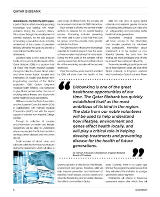 8
QATAR BIOBANK
QatarBiobank–thefirstintheGCCregion,
ispartofQatar’seffortstowardsgrooming
knowledge and assisting with health
problems facing the country’s citizens.
This is done through the employment of
scientific research, for the sole purpose
of providing a population study, to better
understand of the causes of prevalent
illnesses. Ultimately the goal is to provide a
more tailored healthcare for
all residents.
Located inside a new state-of-the-art
facilityatHamadbinKhalifaMedicalCity,
Qatar Biobank (QBB) is a podium that
will make vital health research possible
throughitscollectionofurine,blood,saliva
and other human liquids’ samples and
information on health and lifestyle from
long-standing members of the Qatari
population. QBB, Qatar’s long-term
medical health initiative, was fashioned
to give Qatari people better chances of
avoiding serious illnesses, and to promote
better health for future generations.
QBBwascreatedbyQatarFoundation
andtheSupremeCouncilofHealth(SCH)
in collaboration with Hamad Medical
Corporation (MHC) and with the expert
support of scientists from Imperial College
London.
Through its collection of samples
and information on health and lifestyle,
researchers will be able to understand
whysomepeopleintheQataripopulation
develop certain diseases and why others
do not.
Small samples of blood, urine and
salivaarecollectedfromeachparticipant
during the assessment, which will allow a
QBB not only aims at giving Qatari
nationals and residents greater chances
of avoiding serious illnesses, but it also aims
at safeguarding and promoting better
health for future generations.
Accredited medical researchers
will have access to the information
and samples provided by volunteers
and participants. Information about
participants is to be treated as con-
fidential. Likewise, the data from the
findings are strictly privileged and will only
be shared if the participant allows this.
Thosewhoarewillingtoparticipatemust
be at least eighteen years old and either
Qatari nationals or long-term residents
who have lived in Qatar for at least fifteen
years. Currently, there is no upper age
limit but the programme planners say that
they will extend the invitation to younger
generations below eighteen.
Participants will attend a three-hour
assessment session after which they will
wide range of different tests. The samples will
be processed and stored at QBB’s laboratory.
Each sample is divided into several smaller
sections to prepare for on overall freezing
process. Processing includes preserving
the white cells in such a way that they can
be grown, and thus provide more genetic
material in the future.
The QBB resource will become increasingly
valuable for medical research over the years,
sothesesamplesmaybekeptformanyyears.
During this time, parts of the samples will be
usedbyresearchers.Attheendoftheirnatural
life, all the remaining samples will be securely
destroyed.
Over the next few years, research enabled
by QBB will show how the health of the
Qatari population is affected by their lifestyle,
environment and genes. Therefore, QBB will
help improve prevention and treatment of
diabetes, heart disease, cancer, obesity and
other life-threatening and incurable diseases
that affect communities in Qatar.
Biobanking is one of the great
healthcare opportunities of our
time. The Qatar Biobank has quickly
established itself as the most
ambitious of its kind in the region.
The data from our noble volunteers
will be used to help understand
how lifestyle, environment and
genes affect health locally, and
will play a critical role in helping
develop treatments and preventing
disease for the health of future
generations.
“
“
Dr. Hanan Al Kuwari, Chairperson at Qatar Biobank
Board of Trustees
 