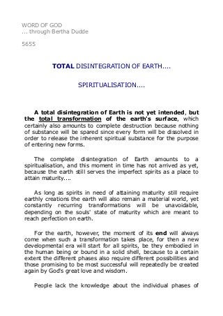 WORD OF GOD
... through Bertha Dudde
5655
TOTAL DISINTEGRATION OF EARTH....
SPIRITUALISATION....
A total disintegration of Earth is not yet intended, but
the total transformation of the earth's surface, which
certainly also amounts to complete destruction because nothing
of substance will be spared since every form will be dissolved in
order to release the inherent spiritual substance for the purpose
of entering new forms.
The complete disintegration of Earth amounts to a
spiritualisation, and this moment in time has not arrived as yet,
because the earth still serves the imperfect spirits as a place to
attain maturity....
As long as spirits in need of attaining maturity still require
earthly creations the earth will also remain a material world, yet
constantly recurring transformations will be unavoidable,
depending on the souls' state of maturity which are meant to
reach perfection on earth.
For the earth, however, the moment of its end will always
come when such a transformation takes place, for then a new
developmental era will start for all spirits, be they embodied in
the human being or bound in a solid shell, because to a certain
extent the different phases also require different possibilities and
those promising to be most successful will repeatedly be created
again by God's great love and wisdom.
People lack the knowledge about the individual phases of
 