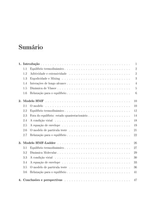 Sumário
1. Introdução . . . . . . . . . . . . . . . . . . . . . . . . . . . . . . . . . . . . . . 1
1.1 Equilíbrio termodinâmico . . . . . . . . . . . . . . . . . . . . . . . . . . . . 2
1.2 Aditividade e extensividade . . . . . . . . . . . . . . . . . . . . . . . . . . 2
1.3 Ergodicidade e Mixing . . . . . . . . . . . . . . . . . . . . . . . . . . . . . 3
1.4 Interações de longo alcance . . . . . . . . . . . . . . . . . . . . . . . . . . . 4
1.5 Dinâmica de Vlasov . . . . . . . . . . . . . . . . . . . . . . . . . . . . . . . 5
1.6 Relaxação para o equilíbrio . . . . . . . . . . . . . . . . . . . . . . . . . . . 6
2. Modelo HMF . . . . . . . . . . . . . . . . . . . . . . . . . . . . . . . . . . . . 10
2.1 O modelo . . . . . . . . . . . . . . . . . . . . . . . . . . . . . . . . . . . . 10
2.2 Equilíbrio termodinâmico . . . . . . . . . . . . . . . . . . . . . . . . . . . . 12
2.3 Fora do equilíbrio: estado quasiestacionário . . . . . . . . . . . . . . . . . . 14
2.4 A condição virial . . . . . . . . . . . . . . . . . . . . . . . . . . . . . . . . 18
2.5 A equação de envelope . . . . . . . . . . . . . . . . . . . . . . . . . . . . . 19
2.6 O modelo de partícula teste . . . . . . . . . . . . . . . . . . . . . . . . . . 21
2.7 Relaxação para o equilíbrio . . . . . . . . . . . . . . . . . . . . . . . . . . . 22
3. Modelo HMF-Ladder . . . . . . . . . . . . . . . . . . . . . . . . . . . . . . . 26
3.1 Equilíbrio termodinâmico . . . . . . . . . . . . . . . . . . . . . . . . . . . . 27
3.2 Dinâmica Molecular . . . . . . . . . . . . . . . . . . . . . . . . . . . . . . . 29
3.3 A condição virial . . . . . . . . . . . . . . . . . . . . . . . . . . . . . . . . 30
3.4 A equação de envelope . . . . . . . . . . . . . . . . . . . . . . . . . . . . . 33
3.5 O modelo de partícula teste . . . . . . . . . . . . . . . . . . . . . . . . . . 36
3.6 Relaxação para o equilíbrio . . . . . . . . . . . . . . . . . . . . . . . . . . . 41
4. Conclusões e perspectivas . . . . . . . . . . . . . . . . . . . . . . . . . . . . 47
 