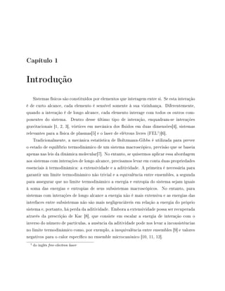 Capítulo 1
Introdução
Sistemas físicos são constituídos por elementos que interagem entre si. Se esta interação
é de curto alcance, cada elemento é sensível somente à sua vizinhança. Diferentemente,
quando a interação é de longo alcance, cada elemento interage com todos os outros com-
ponentes do sistema. Dentro desse último tipo de interação, enquadram-se interações
gravitacionais [1, 2, 3], vórtices em mecânica dos uidos em duas dimensões[4], sistemas
relevantes para a física de plasmas[5] e o laser de elétrons livres (FEL
1
)[6].
Tradicionalmente, a mecânica estatística de Boltzmann-Gibbs é utilizada para prever
o estado de equilíbrio termodinâmico de um sistema macroscópico, previsão que se baseia
apenas nas leis da dinâmica molecular[7]. No entanto, se quisermos aplicar essa abordagem
aos sistemas com interações de longo alcance, precisamos levar em conta duas propriedades
essenciais à termodinâmica: a extensividade e a aditividade. A primeira é necessária para
garantir um limite termodinâmico não trivial e a equivalência entre ensembles, a segunda
para assegurar que no limite termodinâmico a energia e entropia do sistema sejam iguais
à soma das energias e entropias de seus subsistemas macroscópicos. No entanto, para
sistemas com interações de longo alcance a energia não é mais extensiva e as energias das
interfaces entre subsistemas não são mais negligenciáveis em relação a energia do próprio
sistema e, portanto, há perda da aditividade. Embora a extensividade possa ser recuperada
através da prescrição de Kac [8], que consiste em escalar a energia de interação com o
inverso do número de partículas, a ausência da aditividade pode nos levar a inconsistências
no limite termodinâmico como, por exemplo, a inequivalência entre ensembles [9] e valores
negativos para o calor especíco no ensemble microcanônico [10, 11, 12].
1 do inglês free-electron laser
 