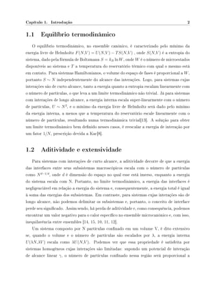 Capítulo 1. Introdução 2
1.1 Equilíbrio termodinâmico
O equilíbrio termodinâmico, no ensemble canônico, é caracterizado pelo mínimo da
energia livre de Helmholtz F(N,V ) = U(N,V ) − TS(N,V ) , onde S(N,V ) é a entropia do
sistema, dado pela fórmula de Boltzmann S = kB ln W, onde W é o número de microestados
disponíveis ao sistema e T a temperatura do reservatório térmico com qual o mesmo está
em contato. Para sistemas Hamiltonianos, o volume do espaço de fases é proporcional a W,
portanto S ∼ N independentemente do alcance das interações. Logo, para sistemas cujas
interações são de curto alcance, tanto a energia quanto a entropia escalam linearmente com
o número de partículas, o que leva a um limite termodinâmico não trivial. Já para sistemas
com interações de longo alcance, a energia interna escala super-linearmente com o número
de partículas, U ∼ N2
, e o mínimo da energia livre de Helmholtz será dado pelo mínimo
da energia interna, a menos que a temperatura do reservatório escale linearmente com o
número de partículas, resultando numa termodinâmica trivial[13]. A solução para obter
um limite termodinâmico bem denido nesses casos, é reescalar a energia de interação por
um fator 1/N, prescrição devida a Kac[8].
1.2 Aditividade e extensividade
Para sistemas com interações de curto alcance, a aditividade decorre de que a energia
das interfaces entre seus subsistemas macroscópicos escala com o número de partículas
como Nd−1/d
, onde d é dimensão do espaço no qual esse está imerso, enquanto a energia
do sistema escala com N. Portanto, no limite termodinâmico, a energia das interfaces é
negligenciável em relação a energia do sistema e, consequentemente, a energia total é igual
à soma das energias dos subsistemas. Em contraste, para sistemas cujas interações são de
longo alcance, não podemos delimitar os subsistemas e, portanto, o conceito de interface
perde seu signicado. Assim sendo, há perda de aditividade e, como consequência, podemos
encontrar um valor negativo para o calor especíco no ensemble microcanônico e, com isso,
inequilavência entre ensembles [14, 15, 10, 11, 12].
Um sistema composto por N partículas connado em um volume V, é dito extensivo
se, quando o volume e o número de partículas são escalados por λ, a energia interna
U(λN,λV ) escala como λU(N,V ). Podemos ver que essa propriedade é satisfeita por
sistemas homogêneos cujas interações são limitadas: supondo um potencial de interação
de alcance linear γ, o número de partículas connado nessa região será proporcional a
 