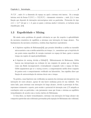 Capítulo 1. Introdução 3
Nγd
/V , onde d é a dimensão do espaço no qual o sistema está imerso. Já a energia
interna será da forma U(N,V ) = Nf(N/V ) - claramente extensiva -, onde f(x) é uma
função que depende de interações microscópicas entre as partículas. Potenciais do tipo
ψ(r) ∼ 1/rα
tal que α  d, para os quais o sistema ainda é extensivo, se incluem nessa
classicação. [13].
1.3 Ergodicidade e Mixing
Há ainda outro problema de grande relevância no que diz respeito à aplicabilidade
da mecânica estatística de equilíbrio a sistemas com interações de longo alcance. Nos
fundamentos da mecânica estatística, residem duas hipóteses equivalentes:
• A hipótese ergódica de Boltzmann[16], que permite identicar a média no ensemble
microcanônico com a média assintótica no tempo, i.e., assumimos que a trajetória de
um ponto numa superfície de energia constante no espaço de fases, gasta o mesmo
tempo em regiões de igual probabilidade;
• A hipótese de mixing, devida a Gibbs[17]. Diferentemente de Boltzmann, Gibbs
baseou sua interpretação na evolução de um conjunto de pontos que se dispersa
como um uido incompressível, eventualmente ocupando todo o espaço de fases.
Gibbs argumentou que se o mixing ocorrer, o comportamento médio desse conjunto
de pontos será o comportamento vericado em laboratório. Isso signica dizer que
função de autocorrelação do sistema decai com o tempo.
Na prática, essas hipóteses são vericadas na maioria dos sistemas não-integráveis com
interações de curto alcance, apesar de não haver nenhuma prova de sua validade. Por
outro lado, para sistemas com interações de longo alcance, devido à prescrição de Kac,
esperamos extamente o oposto, pois escalar o potencial de interação com 1/N aniquila as
correlações entre as partículas e são justamente essas que levam o sistema ao equilíbrio
termodinâmico de acordo com a teoria cinética de Boltzmann.
À vista disso, no limite termodinâmico, sistemas com interações de longo alcance são
compostos partículas não-colisionais governadas pela equação de Boltzmann não colisional,
 