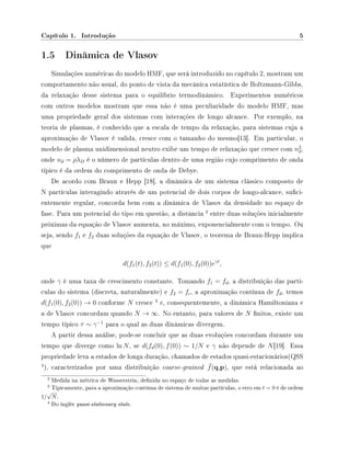 Capítulo 1. Introdução 5
1.5 Dinâmica de Vlasov
Simulações numéricas do modelo HMF, que será introduzido no capítulo 2, mostram um
comportamento não usual, do ponto de vista da mecânica estatística de Boltzmann-Gibbs,
da relaxação desse sistema para o equilíbrio termodinâmico. Experimentos numéricos
com outros modelos mostram que essa não é uma peculiaridade do modelo HMF, mas
uma propriedade geral dos sistemas com interações de longo alcance. Por exemplo, na
teoria de plasmas, é conhecido que a escala de tempo da relaxação, para sistemas cuja a
aproximação de Vlasov é valida, cresce com o tamanho do mesmo[13]. Em particular, o
modelo de plasma unidimensional neutro exibe um tempo de relaxação que cresce com n2
d,
onde nd = ρλD é o número de partículas dentro de uma região cujo comprimento de onda
típico é da ordem do comprimento de onda de Debye.
De acordo com Braun e Hepp [18], a dinâmica de um sistema clássico composto de
N partículas interagindo através de um potencial de dois corpos de longo-alcance, suci-
entemente regular, concorda bem com a dinâmica de Vlasov da densidade no espaço de
fase. Para um potencial do tipo em questão, a distância
2
entre duas soluções inicialmente
próximas da equação de Vlasov aumenta, no máximo, exponencialmente com o tempo. Ou
seja, sendo f1 e f2 duas soluções da equação de Vlasov, o teorema de Braun-Hepp implica
que
d(f1(t), f2(t)) ≤ d(f1(0), f2(0))eγt
,
onde γ é uma taxa de crescimento constante. Tomando f1 = fd, a distribuição das partí-
culas do sistema (discreta, naturalmente) e f2 = fc, a aproximação contínua de fd, temos
d(f1(0), f2(0)) → 0 conforme N cresce
3
e, consequentemente, a dinâmica Hamiltoniana e
a de Vlasov concordam quando N → ∞. No entanto, para valores de N nitos, existe um
tempo típico τ ∼ γ−1
para o qual as duas dinâmicas divergem.
A partir dessa análise, pode-se concluir que as duas evoluções concordam durante um
tempo que diverge como ln N, se d(fd(0), f(0)) ∼ 1/N e γ não depende de N[19]. Essa
propriedade leva a estados de longa duração, chamados de estados quasi-estacionários(QSS
4
), caracterizados por uma distribuição coarse-grained ¯f(q,p), que está relacionada ao
2 Medida na métrica de Wasserstein, denida no espaço de todas as medidas.
3 Tipicamente, para a aproximação contínua de sistema de muitas partículas, o erro em t = 0 é de ordem
1/
√
N.
4 Do inglês quasi-stationary state.
 