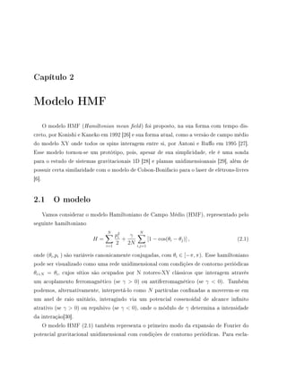 Capítulo 2
Modelo HMF
O modelo HMF (Hamiltonian mean eld) foi proposto, na sua forma com tempo dis-
creto, por Konishi e Kaneko em 1992 [26] e sua forma atual, como a versão de campo médio
do modelo XY onde todos os spins interagem entre si, por Antoni e Ruo em 1995 [27].
Esse modelo tornou-se um protótipo, pois, apesar de sua simplicidade, ele é uma sonda
para o estudo de sistemas gravitacionais 1D [28] e plamas unidimensioanais [29], além de
possuir certa similaridade com o modelo de Colson-Bonifacio para o laser de elétrons-livres
[6].
2.1 O modelo
Vamos considerar o modelo Hamiltoniano de Campo Médio (HMF), representado pelo
seguinte hamiltoniano
H =
N
i=1
p2
i
2
+
γ
2N
N
i,j=1
[1 − cos(θi − θj)] , (2.1)
onde (θi,pi ) são variáveis canonicamente conjugadas, com θi ∈ [−π, π). Esse hamiltoniano
pode ser visualizado como uma rede unidimensional com condições de contorno periódicas
θi+N = θi, cujos sítios são ocupados por N rotores-XY clássicos que interagem através
um acoplamento ferromagnético (se γ  0) ou antiferromagnético (se γ  0). Também
podemos, alternativamente, interpretá-lo como N partículas connadas a moverem-se em
um anel de raio unitário, interagindo via um potencial cossenoidal de alcance innito
atrativo (se γ  0) ou repulsivo (se γ  0), onde o módulo de γ determina a intensidade
da interação[30].
O modelo HMF (2.1) também representa o primeiro modo da expansão de Fourier do
potencial gravitacional unidimensional com condições de contorno periódicas. Para escla-
 