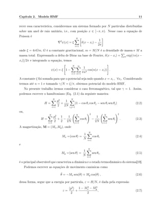 Capítulo 2. Modelo HMF 11
recer essa característica, consideremos um sistema formado por N partículas distribuídas
sobre um anel de raio unitário, i.e., com posição x ∈ [−π, π). Nesse caso a equação de
Poisson é
2
ψ(x) = ξ
N
i=1
δ(x − xi) −
1
2π
onde ξ = 4πGm, G é a constante gravitacional, m = M/N é a densidade de massa e M a
massa total. Expressando a delta de Dirac na base de Fourier, δ(x − xi) = n exp[ i n(x −
xi)]/2π e integrando a equação, temos
ψ(x) = ξ 1 −
N
i=1
∞
n=1
1
πn2
cos(n(x − xi)) .
A constante ξ foi somada para que o potencial seja nulo quando x = xi , ∀xi. Considerando
termos até n = 1 e tomando γ/N = ξ/π, obtemos potencial do modelo HMF.
No presente trabalho iremos considerar o caso ferromagnético, tal que γ = 1. Assim,
podemos escrever o hamiltoniano (Eq. (2.1) da seguinte maneira:
H =
N
i=1
p2
i
2
+
1
2N
N
i,j=1
(1 − cos θi cos θj − sen θi sen θj) (2.2)
ou,
H =
N
i=1
p2
i
2
+
1
2
−
1
2N
N
i=1
cos θi
2
−
1
2N
N
i=1
sen θi
2
. (2.3)
A magnetização, M = (Mx,My), onde
Mx = cos θ =
1
N
N
i=1
cos θi (2.4)
e
My = sen θ =
1
N
N
i=1
sen θi, (2.5)
é o principal observável que caracteriza a dinâmica e o estado termodinâmico do sistema[19].
Podemos escrever as equações de movimento canônicas como
¨θ = −Mx sen(θ) + My cos(θ) , (2.6)
dessa forma, segue que a energia por partícula, ε = H/N, é dada pela expressão
ε =
p2
2
+
1 − M2
x − M2
y
2
, (2.7)
 