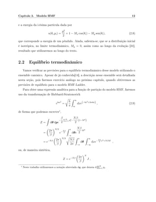 Capítulo 2. Modelo HMF 12
e a energia da i-ésima partícula dada por
u(θi,pi) =
p2
i
2
+ 1 − Mx cos(θi) − My sen(θi), (2.8)
que corresponde a energia de um pêndulo. Ainda, salienta-se, que se a distribuição inicial
é isotrópica, no limite termodinâmico, My = 0, assim como ao longo da evolução [31],
resultado que utilizaremos ao longo do texto.
2.2 Equilíbrio termodinâmico
Vamos vericar as previsões para o equilíbrio termodinâmico desse modelo utilizando o
ensemble canônico. Apesar de já conhecida[14], a descrição nesse ensemble será detalhada
nesta seção, pois faremos exercício análogo no próximo capítulo, quando obtivermos as
previsões de equilíbrio para o modelo HMF-Ladder.
Para obter uma expressão analítica para a função de partição do modelo HMF, faremos
uso da transformação de Hubbard-Stratonovich
ebm2
=
b
π
∞
∞
dxe(−bx2+2mbx) , (2.9)
de forma que podemos escrever
1
,
Z = dθ dpe
−
β
2
N
i=1 p2
i −
Nβ
2
(1−M2
)
=
2π
β
N/2
e−Nβ
2
π
−π
dθe
Nβ
2
M2
= e−Nβ 2π
β
N/2
Nβ
2π
π
−π
dθ
∞
−∞
dxe−Nβ
2
x2+NβM
,
ou, de maneira sintética,
Z = e−Nβ 2π
β
N
J ,
1 Neste trabalho utilizaremos a notação abreviada dq, que denota d
N
i=1 qi.
 