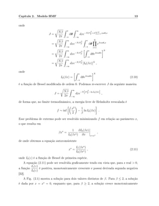 Capítulo 2. Modelo HMF 13
onde
J =
Nβ
2π
π
−π
dθ
∞
−∞
dxe−Nβ x2
2
+β N
i=1 cosθix
=
Nβ
2π
∞
−∞
dxe−Nβ x2
2
π
−π
dθ
N
i=1
eβcosθix
=
Nβ
2π
∞
−∞
dxe−Nβ x2
2
π
−π
dθeβcosθx
N
=
Nβ
2π
∞
−∞
dxe−Nβ x2
2 [I0(βx)]N
,
onde
I0(βx) =
π
−π
dθeβcosθx
N
(2.10)
é a função de Bessel modicada de ordem 0. Podemos re-escrever J da seguinte maneira
J =
Nβ
2π
∞
−∞
dxe
−N β x2
2
−ln I0(βx)
,
de forma que, no limite termodinâmico, a energia livre de Helmholtz reescalada é
f ∼ inf
x2
2
−
1
β
ln I0(βx) .
Esse problema de extremo pode ser resolvido minimizando f em relação ao parâmetro x,
o que resulta em
βx =
1
I0(βx )
∂I0(βx)
∂x x=x
,
de onde obtemos a equação autoconsistente
x =
I1(βx )
I0(βx )
, (2.11)
onde I0(z) é a função de Bessel de primeira espécie.
A equação (2.11) pode ser resolvida gracamente tendo em vista que, para z real  0,
a função
I1(z)
I0(z)
é positiva, monotonicamente crescente e possui derivada segunda negativa
[32].
A Fig. (2.1) mostra a solução para dois valores distintos de β. Para β ≤ 2, a solução
é dada por x = x = 0, enquanto que, para β ≥ 2, a solução cresce monotonicamente
 