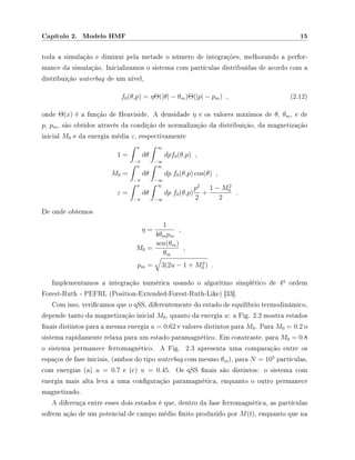 Capítulo 2. Modelo HMF 15
toda a simulação e diminui pela metade o número de integrações, melhorando a perfor-
mance da simulação. Inicializamos o sistema com partículas distribuídas de acordo com a
distribuição waterbag de um nível,
f0(θ,p) = ηΘ(|θ| − θm)Θ(|p| − pm) , (2.12)
onde Θ(x) é a função de Heaviside. A densidade η e os valores máximos de θ, θm, e de
p, pm, são obtidos através da condição de normalização da distribuição, da magnetização
inicial M0 e da energia média ε, respectivamente
1 =
π
−π
dθ
∞
−∞
dpf0(θ,p) ,
M0 =
π
−π
dθ
∞
−∞
dp f0(θ,p) cos(θ) ,
ε =
π
−π
dθ
∞
−∞
dp f0(θ,p)
p2
2
+
1 − M2
0
2
.
De onde obtemos
η =
1
4θmpm
,
M0 =
sen(θm)
θm
,
pm = 3(2u − 1 + M2
0 ) .
Implementamos a integração numérica usando o algoritmo simplético de 4
a
ordem
Forest-Ruth - PEFRL (Position-Extended-Forest-Ruth-Like) [33].
Com isso, vericamos que o qSS, diferentemente do estado de equilíbrio termodinâmico,
depende tanto da magnetização inicial M0, quanto da energia u: a Fig. 2.2 mostra estados
nais distintos para a mesma energia u = 0.62 e valores distintos para M0. Para M0 = 0.2 o
sistema rapidamente relaxa para um estado paramagnético. Em constraste, para M0 = 0.8
o sistema permanece ferromagnético. A Fig. 2.3 apresenta uma comparação entre os
espaços de fase iniciais, (ambos do tipo waterbag com mesmo θm), para N = 105
partículas,
com energias (a) u = 0.7 e (c) u = 0.45. Os qSS nais são distintos: o sistema com
energia mais alta leva a uma conguração paramagnética, enquanto o outro permanece
magnetizado.
A diferença entre esses dois estados é que, dentro da fase ferromagnética, as partículas
sofrem ação de um potencial de campo médio nito produzido por M(t), enquanto que na
 