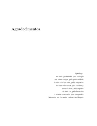 Agradecimentos
Agradeço...
aos meu professores, pelo exemplo,
aos meus amigos, pela generosidade,
ao meu coorientador, pelas sugestões,
ao meu orientador, pela conança,
à minha mãe, pelo suporte,
ao meu tio, pelo incentivo,
à minha namorada, pela companhia,
Sem cada um de vocês, tudo seria diferente.
 