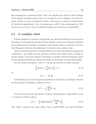 Capítulo 2. Modelo HMF 18
fase paramagnética o potencial médio é nulo. Isso signica que, dentro da fase ferromag-
nética algumas partículas podem entrar em ressonância com as oscilações do potencial e
ganhar energia ao custo do movimento coletivo. Esse processo resulta no amortecimento
de Landau da magnetização e leva à relaxação para o qSS. Na fase paramagnética, M(t)
oscila em torno de zero e não há nenhum mecanismo que amorteça as oscilações[13].
2.4 A condição virial
Podemos diminuir as oscilações de densidade, que afetam distribuições iniciais que não
são soluções estacionárias da equação de Vlasov durante o processo de relaxação, utilizando
uma conguração que minimiza o desbalanço entre energia cinética e potencial, que leva a
essas utuações. Esse tipo de conguração é conhecida como condição virial.
Apesar do potencial presente no modelo HMF não ser uma uma função homogênea das
coordenadas, o que implica que não podemos encontrar uma relação entre as médias da
energia cinética e potencial, podemos determinar a Condição Virial Generalizada através
de uma equação funcional que depende da função de distribuição de partícula-única[34].
Em um estado estacionário, o virial G = p · q não depende do tempo, portanto
d
dt
p · q =
d
dt
(p · q) = 0 , (2.13)
ou
p2
= − q · ¨q . (2.14)
Considerando que a média temporal é equivalente à média sobre as partículas e fazendo
uso das equações de Hamilton, podemos escrever
p2
= −
1
N
N
i=1
Fi · qi . (2.15)
No caso de interações de longo alcance, no limite termodinâmico o campo médio é exato
e o teorema do virial se reduz a
p2
= − dqdpf(q,p) −
∂V (q)
∂q
· q , (2.16)
onde V (q) é o potencial de campo médio. Para o modelo HMF, com uma distribuição
 