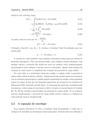 Capítulo 2. Modelo HMF 19
inicial do tipo waterbag, temos
p2
= − dp dθf (θ, p) [−M sen(θ)θ] (2.17)
= η dp dθΘ(|θ| − θm)Θ(|p| − pm) [M sen(θ)θ] (2.18)
=
1
2θm
M
θm
−θm
dθ sen(θ)θ (2.19)
= M
sen(θm)
θm
− M cos(θm) , (2.20)
ou ainda, tendo em vista que M =
sen(θm)
θm
,
p2
= M2
− M cos(θm) . (2.21)
Utilizando a Eq.(2.7), com My = 0, obtemos a Condição Virial Generalizada para esse
modelo [13]
2ε − 1 + M cos(θm) = 0 . (2.22)
O teorema do virial estabelece uma condição estacionária estável para um sistema de
partículas interagentes. Para um sistema isolado, com condições iniciais arbritárias, suas
energias cinética e potencial irão oscilar em torno da condição virial, progressivamente
aproximando-se dela conforme o sistema torna-se estacionário. Quanto mais próximo da
condição do virial, menor é a amplitude das oscilações do potencial de campo médio.
Por outro lado, se a distribuição inicial não satisfaz a condição virial, o potencial de
campo médio sofrerá oscilações violentas. Algumas partículas podem entrar em ressonância
com as oscilações macroscópicas e ganhar grandes quantidades de energia, então populando
regiões do espaço de fase que são altamente improváveis da perspectiva da estatística de
Boltzmann-Gibbs, formando um halo tênue. A evaporação das partículas, produzida pelas
ressonâncias, retira energia do movimento coletivo, levando ao amortecimento de Landau
[35, 36, 37] das oscilações macroscópicas do potencial de campo médio. Se as oscilações
morrem completamente, o potencial de campo médio torna-se estático e a dinâmica de
cada partícula torna-se integrável [13].
2.5 A equação de envelope
Uma maneira alternativa de obter a Condição Virial Generalizada, é exigir que as
oscilações de densidade na distribuição inicial sejam nulas. Podemos fazer isso denindo o
 