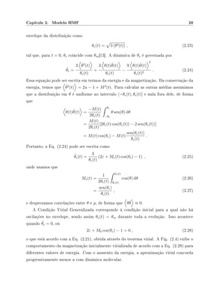 Capítulo 2. Modelo HMF 20
envelope da distribuição como
θe(t) = 3 θ2(t) , (2.23)
tal que, para t = 0, θe coincide com θm[13]. A dinâmica de θe é governada por
¨θe =
3 ˙θ2
(t)
θe(t)
+
3 θ(t)¨θ(t)
θe(t)
−
9 θ(t) ˙θ(t)
2
θe(t)3
. (2.24)
Essa equação pode ser escrita em termos da energia e da magnetização. Da conservação da
energia, temos que ˙θ2
(t) = 2u − 1 + M2
(t). Para calcular as outras médias assumimos
que a distribuição em θ é uniforme no intervalo [−θe(t), θe(t)] e nula fora dele, de forma
que
θ(t)¨θ(t) =
−M(t)
2θe(t)
θe
−θe
θ sen(θ) dθ
=
M(t)
2θe(t)
[2θe(t) cos(θe(t)) − 2 sen(θe(t))]
= M(t) cos(θe) − M(t)
sen(θe(t))
θe(t)
.
Portanto, a Eq. (2.24) pode ser escrita como
¨θe(t) =
3
θe(t)
(2ε + Me(t) cos(θe) − 1) , (2.25)
onde usamos que
Me(t) =
1
2θe(t)
θe(t)
θe(t)
cos(θ) dθ (2.26)
=
sen(θe)
θe(t)
, (2.27)
e desprezamos correlações entre θ e p, de forma que θ ˙θ ≈ 0.
A Condição Virial Generalizada corresponde à condição inicial para a qual não há
oscilações no envelope, sendo assim θe(t) = θm durante toda a evolução. Isso acontece
quando ¨θe = 0, ou
2ε + M0 cos(θe) − 1 = 0 , (2.28)
o que está acordo com a Eq. (2.21), obtida através do teorema virial. A Fig. (2.4) exibe o
comportamento da magnetização inicialmente virializada de acordo com a Eq. (2.28) para
diferentes valores de energia. Com o aumento da energia, a aproximação virial concorda
progressivamente menos a com dinâmica molecular.
 