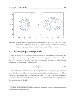 Capítulo 2. Modelo HMF 22
Fig. 2.5: Seções de Poincaré da dinâmica de partícula teste para ε = 0.3(a) e ε = 0.6(b).
A dinâmica é integrável tanto em (a), quanto em (b) onde há uma separação
entre um regime periódico (oscilação) e um não periódico (rotação).
2.7 Relaxação para o equilíbrio
Para vericar a lei de escala do tempo de relaxação para sistemas inomogêneos, vi-
rializados de acordo com a Eq. (2.28), realizamos simulações computacionais com N =
3 × 104
, 4 × 104
, 5 × 104
e 60000 partículas. O parâmetro observado foi o Kurtosis da
distribuição de velocidades
2
, denido como
κ =
 p4

 p2 
. (2.29)
Para distribuições Gaussianas, κ = 3, como podemos ver na Fig. (2.6), que apresenta
a distribuição de velocidades obtidas através da dinâmica molecular quando o equilíbrio
é atingido. Ao reescalarmos a escala de tempo como τ× = t/N1.0
, podemos ver na Fig.
(2.7) que as curvas colapsam. Esse expoente, δ = 1.0, está de acordo com o esperado para
sistema inomogêneos [25, 21].
2 Devido às oscilações do Kurtosis ao longo do tempo, os dados foram tratados utilizando médias móveis
exponencialmente ponderadas[38, 39].
 
