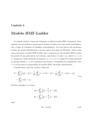 Capítulo 3
Modelo HMF-Ladder
No capítulo anteiror, vimos que a dinâmica no qSS do modelo HMF é integrável. Neste
capítulo, iremos vericar se uma possível dinâmica caótica nesse tipo estado pode inuen-
ciar o tempo de relaxação ao equilíbrio termodinâmico. Por esse motivo nós precisamos
estudar um modelo Hamiltoniano com pelo menos dois graus de liberdade. Sendo assim
vamos introduzir o modelo HMF-Ladder, que é composto por dois modelos HMFs acopla-
dos através de um potencial de curto alcance, cuja forma é cos(θi − φi), onde θi ∈ [−π,π)
é o ângulo da i-ésima partícula no primeiro, φi ∈ [−π, π) é o ângulo da i-ésima partícula
no sistema vizinho e ≥ 0 é o parâmetro que fornece a intensidade do acoplamento. Para
= 0 recuperamos as propriedades do modelo HMF, discutidas anteriormente.
O hamiltoniano para esse modelo é dado por
H =
N
i=1
1
2
p2
θi
+ p2
φi
+
1
2N
N
i,j=1
[1 − cos(θi − θj)] +
1
2N
N
i,j=1
[1 − cos(φi − φj)]
+
N
i=1
cos(θi − φi) .
(3.1)
Podemos identicar os termos
Hθ =
N
i=1
1
2
p2
θi
+
N
2
1 − M2
θ ,
Hφ =
N
i=1
1
2
p2
φi
+
N
2
1 − M2
φ ,
onde
Mθ = cos θ (3.2)
 