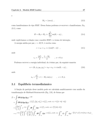 Capítulo 3. Modelo HMF-Ladder 27
e
Mφ = cos φ , (3.3)
como hamiltonianos do tipo HMF. Dessa forma podemos re-escrever o hamiltoniano, Eq.
(3.1), como
H = Hθ + Hφ +
N
i=1
cos(θi − φi) , (3.4)
onde explicitamos a relação com o modelo HMF e o termo de interação.
A energia média por par, ε = H/N, é escrita como
ε = εθ + εφ + cos(θ − φ) , (3.5)
onde
εx =
p2
x
2
+
1 − Mx
2
, x = θ, φ.
Podemos escrever a energia individual, do i-ésimo par, da seguinte maneira
u = (θi, φi, pθi, pφi) = uθ + uφ + cos(θi − φi) , (3.6)
onde
ux =
p2
xi
2
+ 1 − Mx cos(xi) , x = θ, φ.
3.1 Equilíbrio termodinâmico
A função de partição desse modelo pode ser calculada analiticamente com auxílio da
transformação de Hubbard-Stratonovich (Eq. 2.9), de forma que
Z = dθdφdpθdpφe−βH
= dθdφdpθdpφe
−β
2
N
i=1 p2
θi
+p2
φi
−β N
i=1 cos(θi−φi)−N β
2 (2−M2
θ −M2
φ)
=
2π
β
N
e−Nβ
π
−π
dθ
π
−π
dφe−β N
i=1 cos(θi−φi)+ Nβ
2 (M2
θ +M2
φ)
= e−Nβ 2π
β
N
Nβ
2π
π
−π
dθ
π
−π
dφe−β N
i=1 cos(θi−φi)
∞
−∞
dx
∞
−∞
dye−Nβ
2 (x2+y2
)+Nβ(Mθx+Mφy) ,
 