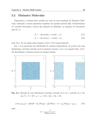 Capítulo 3. Modelo HMF-Ladder 29
3.2 Dinâmica Molecular
Exploramos a evolução deste modelo por meio de uma simulação de Dinâmica Mole-
cular, utilizando o mesmo algorítimo simplético do capítulo anterior [33]. O hamiltoniano
3.1, permite determinar, através das equações de Hamilton, as equações de movimento
para θi e φi
¨θi = −Mθ sen(θi) + sen(θi − φi) (3.7)
¨φi = −Mφ sen(φi) − sen(θi − φi) (3.8)
onde Mθ e Mφ são dadas pelas equações (3.2) e (3.3) respectivamente.
Em t=0 as partículas são distribuídas de maneira independente, de acordo com uma
distribuição waterbag centrada em 0 no primeiro sistema, e em π no segundo (Fig. (3.1)).
Tal distribuição é expressa através da seguinte função
Fig. 3.1: Exemplo de uma distribuição waterbag centrada em 0 (a) e centrada em π (b),
com N = 5 × 104
, εθ = εφ = 0.6 e Mθ = Mφ = 0.5.
f (θ, φ, pθ, pφ) = ηΘ (|θ| − θm) Θ (|pθ| − pm
θ ) Θ (|φ − π| − φm) Θ (|pφ| − pφm) , (3.9)
onde
η =
1
16pm
θ pφmθmφm
 