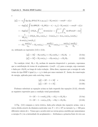 Capítulo 3. Modelo HMF-Ladder 31
e
p2
φ = −η dpθ dpφ dθ dφf (θ, φ, pθ, pφ) [−Mφ sen(φ) − sen(θ − φ)] φ
= −4ηpm
θ pm
φ dφ dθΘ(|θ| − θm)Θ(|φ − π| − φm) [−Mφ sen(φ) − sen(θ − φ)] φ
= −4ηpm
θ pm
φ −2Mφθm
φm+π
−φm+π
dφ sen(φ)φ −
φm+π
−φm+π
θm
−θm
dφ dθ sen(θ − φ)φ
= −
1
4θmφm
[−2Mφθm (2φm cos(φm) − 2 sen(φm)) + 4 φm cos(φm) sen(θm)
−4 sen(φm) sen(θm)]
= −Mφ
sen(φm)
φm
+ Mφ cos(φm) −
sen(θm)
θm
cos(φm) +
sen(φm)
φm
sen(θm)
θm
,
ou, utilizando as expressões (3.3) e (3.2),
p2
θ = M2
θ − Mθ cos(θm) + Mφ cos(θm) − MφMθ e (3.12a)
p2
φ = M2
φ + Mφ cos(φm) − Mθ cos(φm) − MφMθ . (3.12b)
Na condição virial, Mθ e Mφ oscilam de maneira desprezível e, portanto, esperamos
que a contribuição do termo de acoplamento cos(θ − φ) para a energia, seja constante
e dada por MθMφ ao longo de toda evolução. Além disso, supomos que a energia de cada
termo do tipo HMF é igual (εθ = εφ) e dada por uma constante E. Assim, da conservação
de energia, aplicada para cada waterbag, temos
p2
θ = 2E − 1 + M2
θ e (3.13a)
p2
φ = 2E − 1 + M2
φ . (3.13b)
Podemos substituir as equações acima no lado esquerdo das equações (3.12), obtendo
as seguintes expressões para a condição virial generalizada
0 = 2E − 1 + cos(θm)(Mθ − Mφ) + MφMθ e (3.14a)
0 = 2E − 1 − cos(φm)(Mφ − Mθ) + MφMθ . (3.14b)
A Fig. (3.2) compara a curva teórica, dada pela solução das equações acima, com a
curva obtida através da dinâmica molecular com N = 2.5 × 105
no instante tD = 500 para
diferentes valores de . Vemos que o acordo entre as curvas piora a medida que aumentamos
a energia E e/ou a intensidade do acoplamento . Atribuímos a primeira fonte de erro aos
 